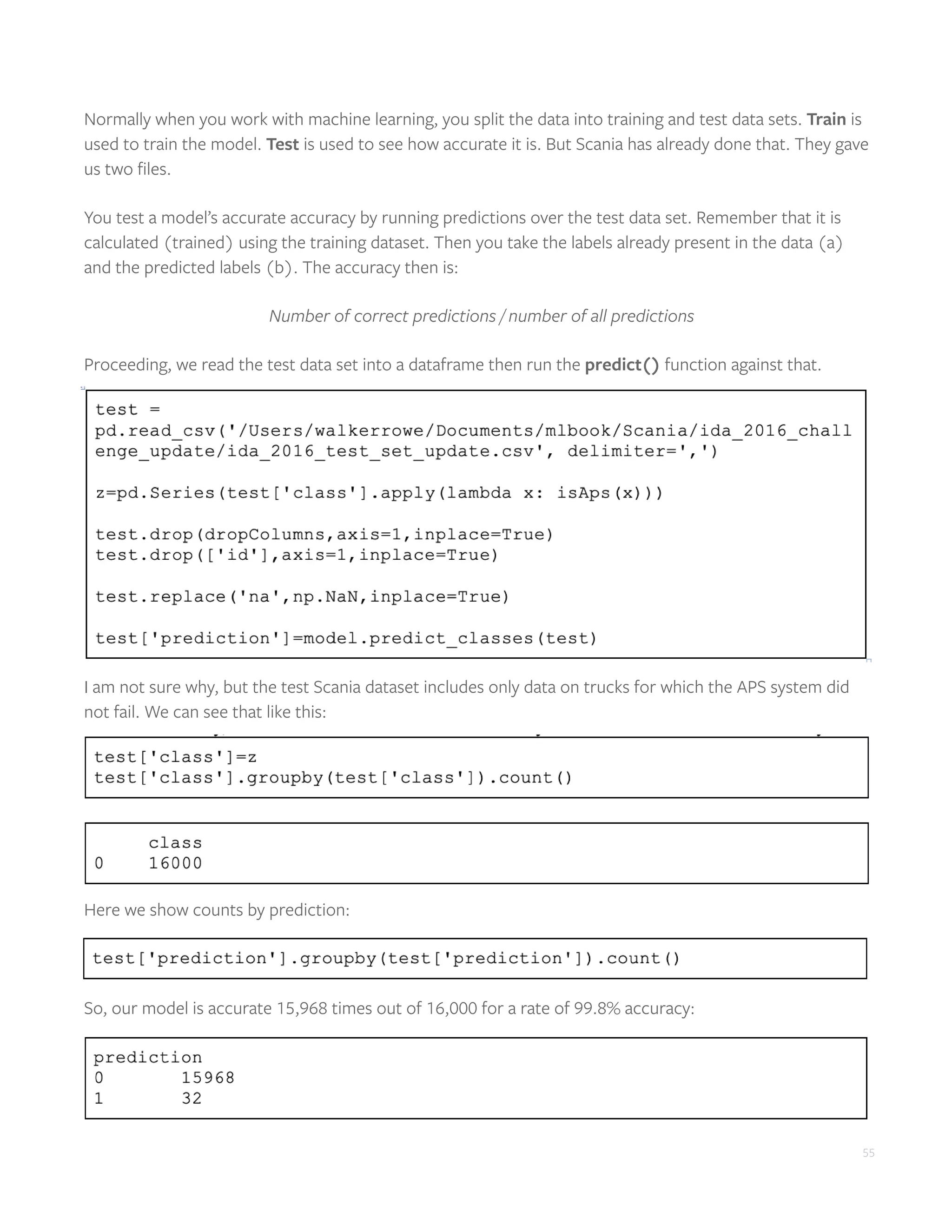 55
Normally when you work with machine learning, you split the data into training and test data sets. Train is
used to train the model. Test is used to see how accurate it is. But Scania has already done that. They gave
us two files.
You test a model’s accurate accuracy by running predictions over the test data set. Remember that it is
calculated (trained) using the training dataset. Then you take the labels already present in the data (a)
and the predicted labels (b). The accuracy then is:
Number of correct predictions / number of all predictions
Proceeding, we read the test data set into a dataframe then run the predict() function against that.
I am not sure why, but the test Scania dataset includes only data on trucks for which the APS system did
not fail. We can see that like this:
Here we show counts by prediction:
So, our model is accurate 15,968 times out of 16,000 for a rate of 99.8% accuracy:
 