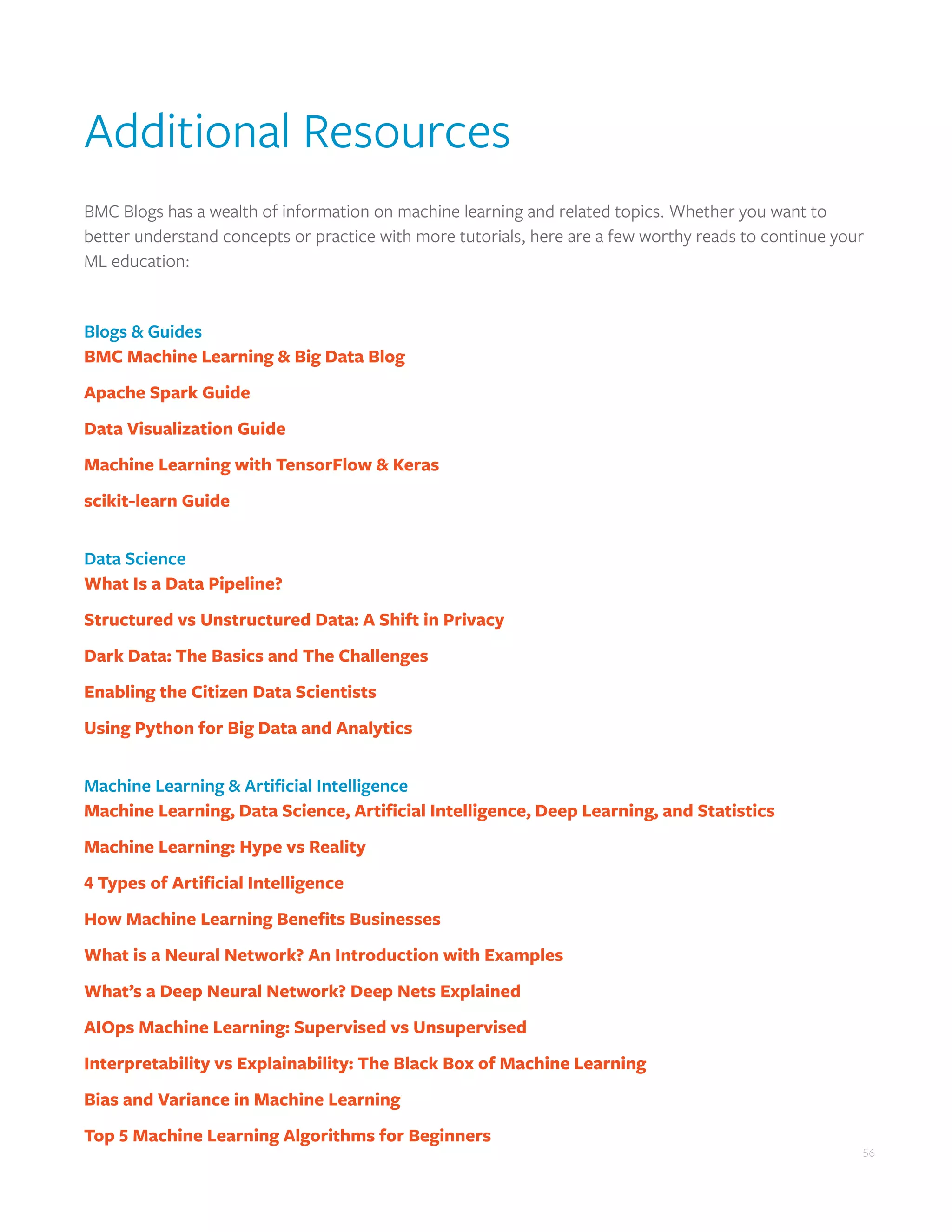 56
Additional Resources
BMC Blogs has a wealth of information on machine learning and related topics. Whether you want to
better understand concepts or practice with more tutorials, here are a few worthy reads to continue your
ML education:
Blogs & Guides
BMC Machine Learning & Big Data Blog
Apache Spark Guide
Data Visualization Guide
Machine Learning with TensorFlow & Keras
scikit-learn Guide
Data Science
What Is a Data Pipeline?
Structured vs Unstructured Data: A Shift in Privacy
Dark Data: The Basics and The Challenges
Enabling the Citizen Data Scientists
Using Python for Big Data and Analytics
Machine Learning & Artificial Intelligence
Machine Learning, Data Science, Artificial Intelligence, Deep Learning, and Statistics
Machine Learning: Hype vs Reality
4 Types of Artificial Intelligence
How Machine Learning Benefits Businesses
What is a Neural Network? An Introduction with Examples
What’s a Deep Neural Network? Deep Nets Explained
AIOps Machine Learning: Supervised vs Unsupervised
Interpretability vs Explainability: The Black Box of Machine Learning
Bias and Variance in Machine Learning
Top 5 Machine Learning Algorithms for Beginners
 