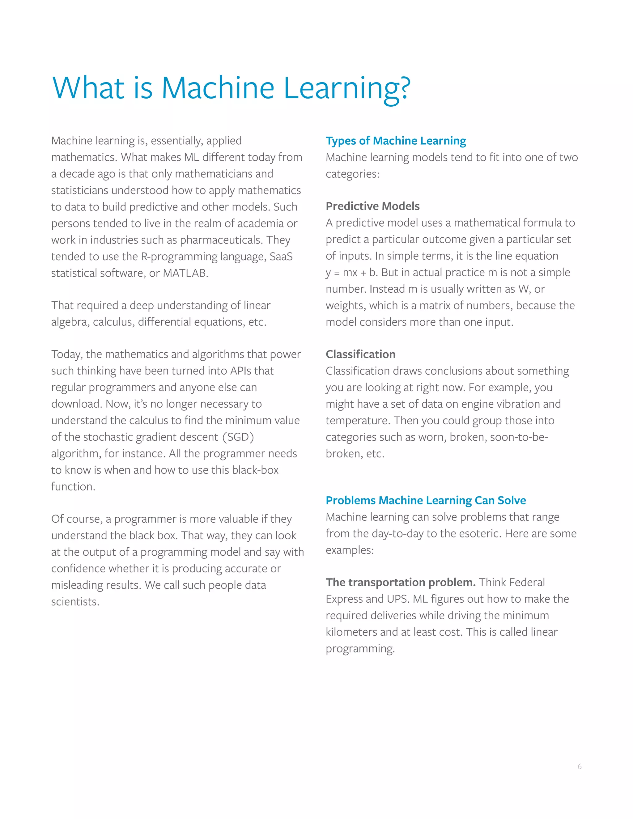 6
6
What is Machine Learning?
Machine learning is, essentially, applied
mathematics. What makes ML different today from
a decade ago is that only mathematicians and
statisticians understood how to apply mathematics
to data to build predictive and other models. Such
persons tended to live in the realm of academia or
work in industries such as pharmaceuticals. They
tended to use the R-programming language, SaaS
statistical software, or MATLAB.
That required a deep understanding of linear
algebra, calculus, differential equations, etc.
Today, the mathematics and algorithms that power
such thinking have been turned into APIs that
regular programmers and anyone else can
download. Now, it’s no longer necessary to
understand the calculus to find the minimum value
of the stochastic gradient descent (SGD)
algorithm, for instance. All the programmer needs
to know is when and how to use this black-box
function.
Of course, a programmer is more valuable if they
understand the black box. That way, they can look
at the output of a programming model and say with
confidence whether it is producing accurate or
misleading results. We call such people data
scientists.
Types of Machine Learning
Machine learning models tend to fit into one of two
categories:
Predictive Models
A predictive model uses a mathematical formula to
predict a particular outcome given a particular set
of inputs. In simple terms, it is the line equation
y = mx + b. But in actual practice m is not a simple
number. Instead m is usually written as W, or
weights, which is a matrix of numbers, because the
model considers more than one input.
Classification
Classification draws conclusions about something
you are looking at right now. For example, you
might have a set of data on engine vibration and
temperature. Then you could group those into
categories such as worn, broken, soon-to-be-
broken, etc.
Problems Machine Learning Can Solve
Machine learning can solve problems that range
from the day-to-day to the esoteric. Here are some
examples:
The transportation problem. Think Federal
Express and UPS. ML figures out how to make the
required deliveries while driving the minimum
kilometers and at least cost. This is called linear
programming.
 