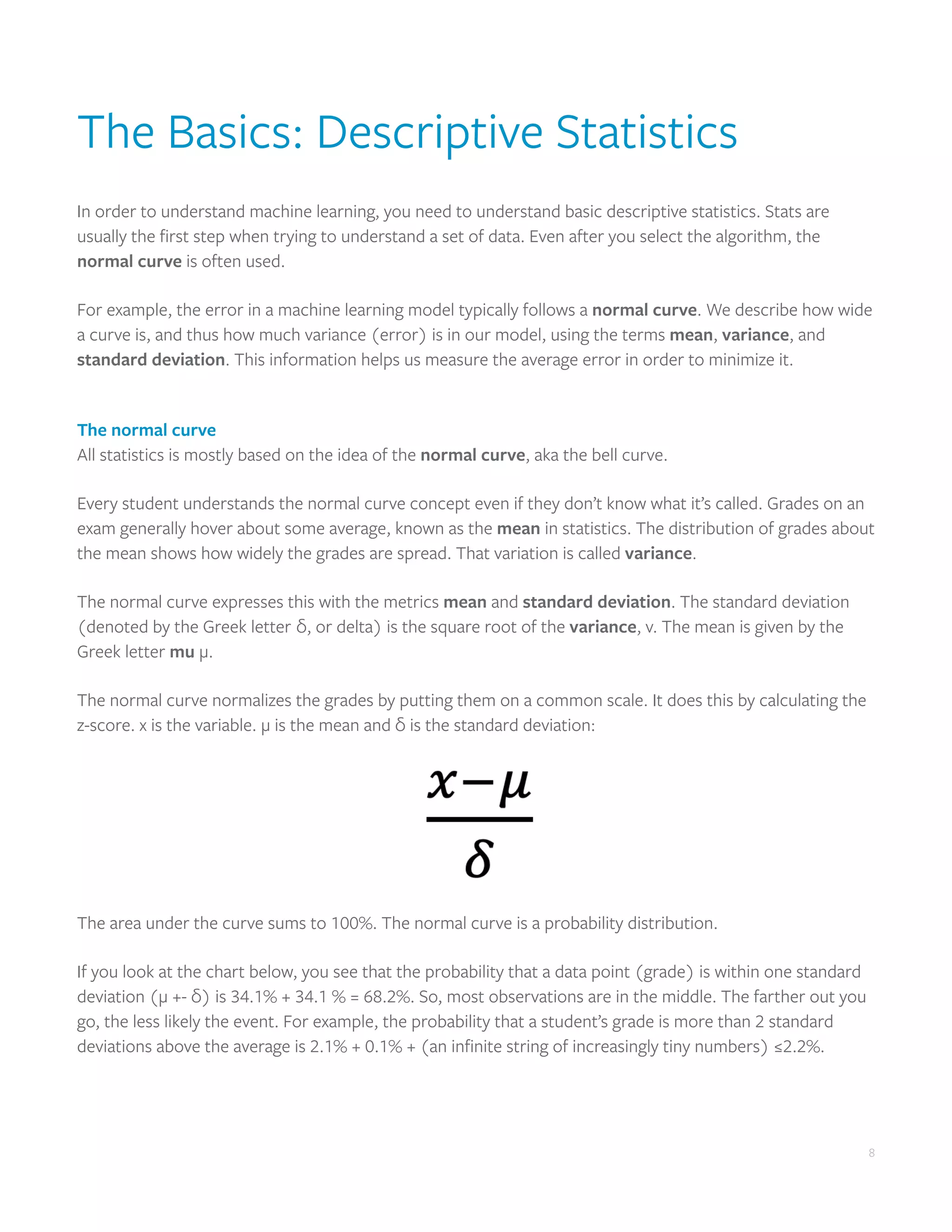 8
8
The Basics: Descriptive Statistics
In order to understand machine learning, you need to understand basic descriptive statistics. Stats are
usually the first step when trying to understand a set of data. Even after you select the algorithm, the
normal curve is often used.
For example, the error in a machine learning model typically follows a normal curve. We describe how wide
a curve is, and thus how much variance (error) is in our model, using the terms mean, variance, and
standard deviation. This information helps us measure the average error in order to minimize it.
The normal curve
All statistics is mostly based on the idea of the normal curve, aka the bell curve.
Every student understands the normal curve concept even if they don’t know what it’s called. Grades on an
exam generally hover about some average, known as the mean in statistics. The distribution of grades about
the mean shows how widely the grades are spread. That variation is called variance.
The normal curve expresses this with the metrics mean and standard deviation. The standard deviation
(denoted by the Greek letter δ, or delta) is the square root of the variance, v. The mean is given by the
Greek letter mu μ.
The normal curve normalizes the grades by putting them on a common scale. It does this by calculating the
z-score. x is the variable. μ is the mean and δ is the standard deviation:
The area under the curve sums to 100%. The normal curve is a probability distribution.
If you look at the chart below, you see that the probability that a data point (grade) is within one standard
deviation (μ +- δ) is 34.1% + 34.1 % = 68.2%. So, most observations are in the middle. The farther out you
go, the less likely the event. For example, the probability that a student’s grade is more than 2 standard
deviations above the average is 2.1% + 0.1% + (an infinite string of increasingly tiny numbers) ≤2.2%.
 