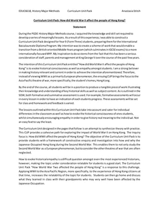 EDUC6618, History Major Methods Curriculum UnitPack AnastasiaStitch
Curriculum Unit Pack: How did World War II affect the people of Hong Kong?
Statement
Duringthe PGDE HistoryMajor Methodscourse,I acquiredthe knowledge andskill setrequiredto
developaseriesof meaningfullessons. Asaresultof thisexperience,Iwasable to constructa
CurriculumUnitPack designedforYear9 (FormThree) students,preparingthemforthe International
Baccalaureate DiplomaProgram.My intentionwastocreate a scheme of workthat wouldenable a
transitionfrom a BritishorientedMiddle Yearsprogram(whichculminatesinIGCSEexams) toa more
internationallyfocusedMYP.My inspirationtodosostemsfromthe fact thatthishas beena serious
considerationof staff,parentsandmanagementat KingGeorge V overthe course of the past few years.
The intentionof thisCurriculumUnitPackentitled“How didWorldWarII affectthe people of Hong
Kong”is to evoke historical consciousness aswell asempathy amongststudents.Iama strong believer
inmakinghistoryrelevantandcurrentinorderto achieve the intentionaforementioned.Therefore,
insteadof viewingWWIIas a primarilyEuropeanphenomenon,the ensuingCUPbringsthe focustothe
AsiaPacifictheatre of war,more specifically,the student’shomes,HongKong.
By the endof the course,all studentswill be inapositiontoproduce a tangible pieceof workillustrating
theirknowledgeandunderstandingof keyhistorical skillsaswell as subjectcontent.Asisoutlinedinthe
SOW,both formative andsummative assessmentisused.Forexample; formativeassessmentswilloccur
ineverylessoninordertohave an indicationof eachstudentsprogress.These assessmentswill be set
for classand homeworkandfeedbackisvaried.
The lessonsoutlinedwithinthisCurriculumUnitPacktake intoaccount and cater forindividual
differencesinthe classroomaswell ashow to evoke the historical consciousnessof onesstudents,
whilstsimultaneouslyencouragingempathyinordertogive historyreal meaningtothe individual.Not
an easyfeatto say the least.
The CurriculumUnitdesignedinthe pagesthatfollow is an attempt to synthesize theory with practice.
This CUP provides a cohesive path for exploring the impact of World War II on Hong Kong. The inquiry
focusis: HowdidWWII affectthe people of Hong Kong? The objective of the Curriculum Unit Pack is to
provide students with a framework of constructive enquiry and investigation into how and why the
Japanese Occupied Hong Kong during the Second World War. This enables them to not only study the
SecondWorldWar as a Europeanphenomenon,buttoconsiderthe othertheatresof war that are often
neglected.
How to evoke historicalempathyisadifficultquestion amongst even the most experienced historians,
however, making the topic under consideration relatable for students is a good start. The Curriculum
Unit Pack “How World War Two affected the people of Hong Kong” is a response to this challenge.
ApplyingWWIItothe AsiaPacific Region, more specifically, to the experience of Hong Kong citizens at
that time, increases the relatability of the topic for students. Students can then go home and discuss
what they learned in class with their grandparents who may very well have been affected by the
Japanese Occupation.
 