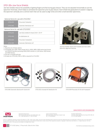 2701-004 Pneumatic Air Kit with Footswitch
Jaw Face Shields reduce pinch hazards and have useful
specimen alignment features
2701-042 Universal Air Distribution Kit2701-065 Automatic Electrical Air Control Kit
2701-20x Jaw face Shields
Jaw face shields reduce the possibility of getting fingers pinched during grip closure. They can be adjusted horizontally to suit the
specimen thickness, which helps to centralize the specimen prior to grip closure. Each shield has graduations to assist in aligning
the specimen vertically and a central notch that can be used to align wires and other small diameter specimens.
Optional Items for use with 2712-0511
2701-004 Pneumatic Footswitch
2701-065 Automatic Distribution kit2
Optional Items for use with 2712-0524
2701-215 Jaw faces shields for faces 25 W × 25 H3
2701-042 Air distribution kit
2701-004 Pneumatic Footswitcht
2701-065 Automatic Distribution kit2
Notes:
1. Requires one of these options.
2. Compatible with 3300, 4400 (except 4411), 5500, 5800, 5900 series load frames
	 and UPDATE Retrofits (excluding 4400/5500 retrofits to 113X Series, 4500 Series,
	 and 6000 Series).
3. One set is included with grip.
4. At least one 2701-042, 004, or 065 is required for 2712-052
Worldwide Headquarters
825 University Ave, Norwood, MA 02062-2643, USA
Tel: +1 800 564 8378 or +1 781 575 5000
Instron is a registered trademark of Illinois Tool Works Inc. (ITW). Other names, logos, icons and marks identifying Instron products and services referenced herein are trademarks of ITW and may not be used without
the prior written permission of ITW. Other product and company names listed are trademarks or trade names of their respective companies. Copyright © 2014 Illinois Tool Works Inc. All rights reserved. All of the
specifications shown in this document are subject to change without notice.
2712-05xPneumaticSideActionGrips_PodV1
European Headquarters
Coronation Road, High Wycombe, Bucks HP12 3SY, UK
Tel: +44 1494 464646
www.instron.com/accessories
Instron Industrial Products
900 Liberty Street, Grove City, PA 16127, USA	
Tel: +1 724 458 9610
3 2712-05x Series | Pneumatic Side-Action Grips
 