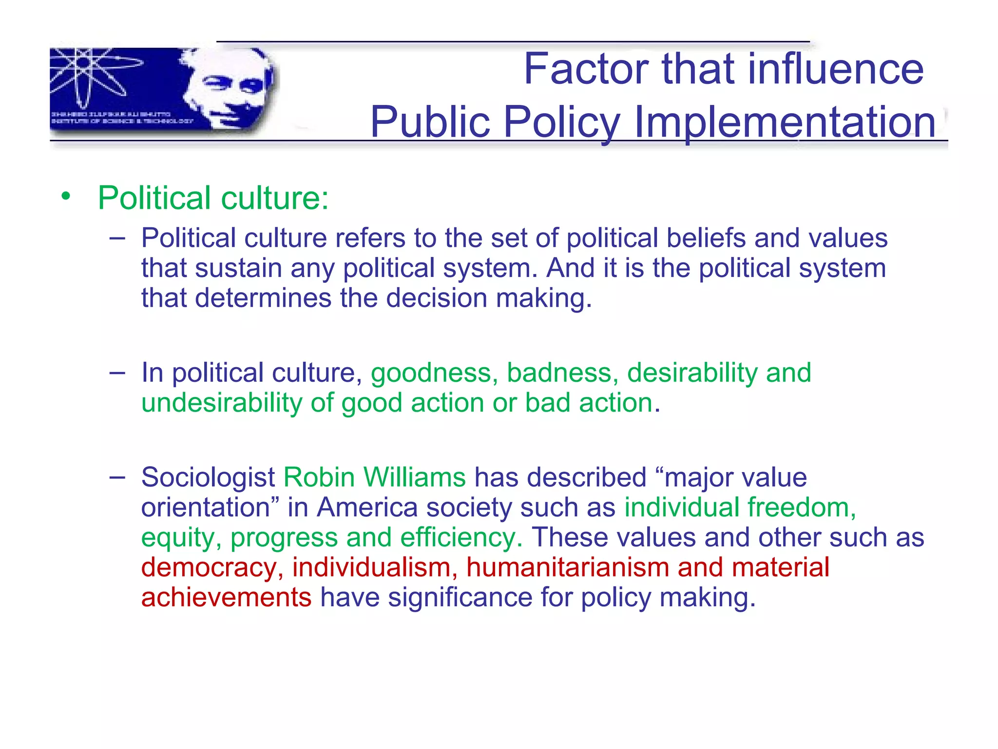 Factor that influence
Public Policy Implementation
• Political culture:
– Political culture refers to the set of political beliefs and values
that sustain any political system. And it is the political system
that determines the decision making.
– In political culture, goodness, badness, desirability and
undesirability of good action or bad action.
– Sociologist Robin Williams has described “major value
orientation” in America society such as individual freedom,
equity, progress and efficiency. These values and other such as
democracy, individualism, humanitarianism and material
achievements have significance for policy making.
 