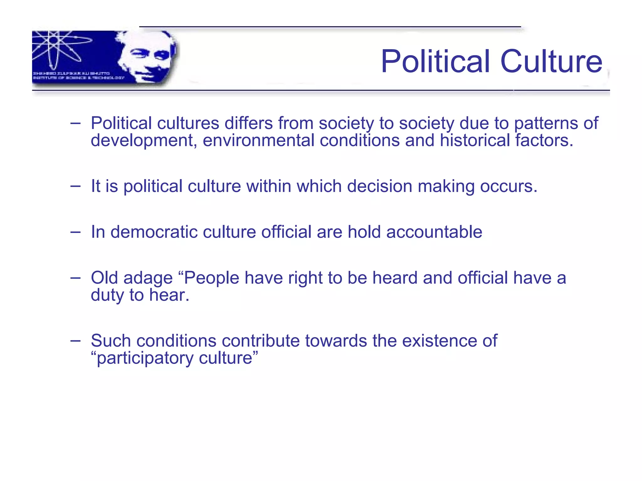 Political Culture
– Political cultures differs from society to society due to patterns of
development, environmental conditions and historical factors.
– It is political culture within which decision making occurs.
– In democratic culture official are hold accountable
– Old adage “People have right to be heard and official have a
duty to hear.
– Such conditions contribute towards the existence of
“participatory culture”
 