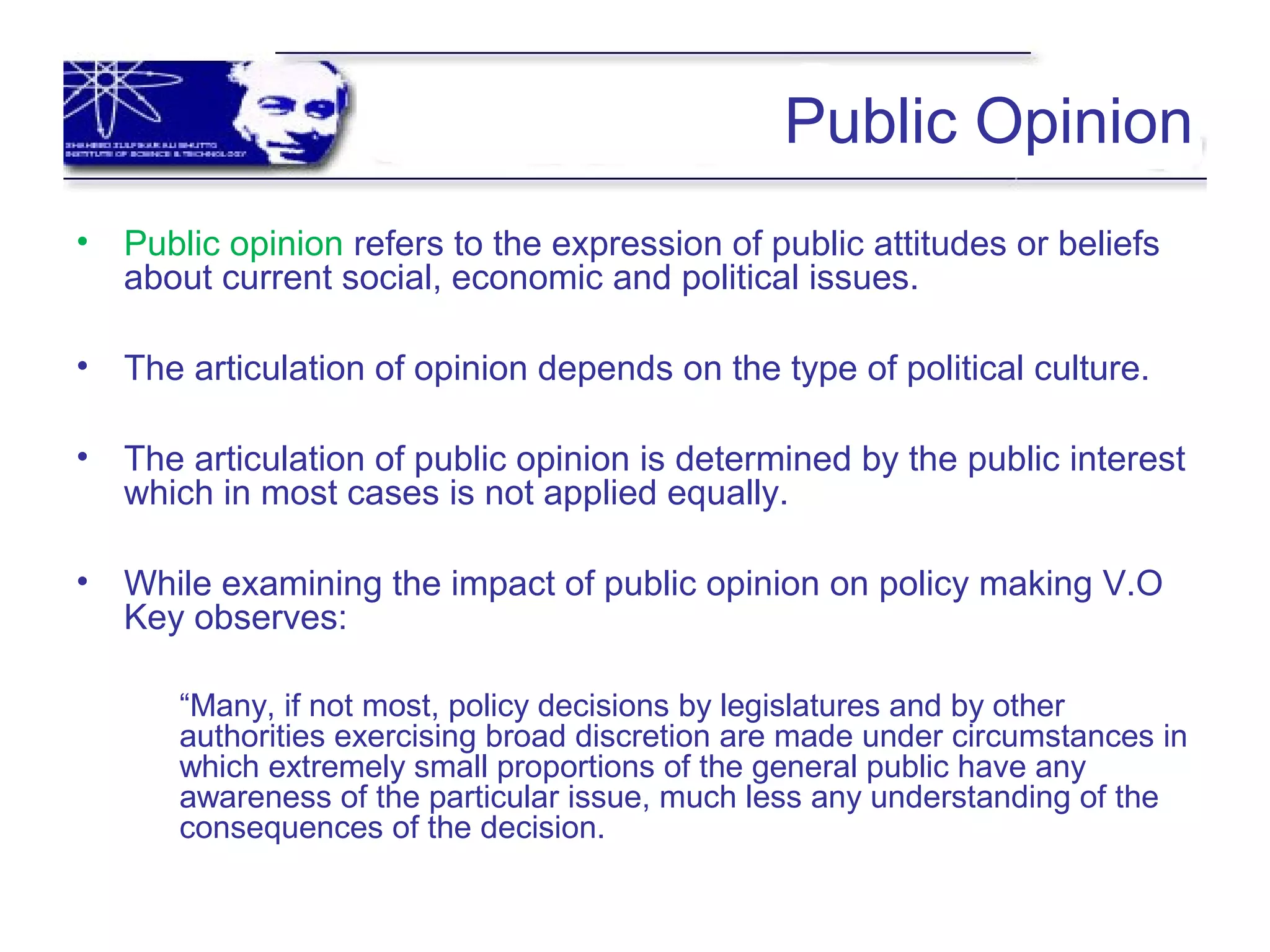 Public Opinion
• Public opinion refers to the expression of public attitudes or beliefs
about current social, economic and political issues.
• The articulation of opinion depends on the type of political culture.
• The articulation of public opinion is determined by the public interest
which in most cases is not applied equally.
• While examining the impact of public opinion on policy making V.O
Key observes:
“Many, if not most, policy decisions by legislatures and by other
authorities exercising broad discretion are made under circumstances in
which extremely small proportions of the general public have any
awareness of the particular issue, much less any understanding of the
consequences of the decision.
 