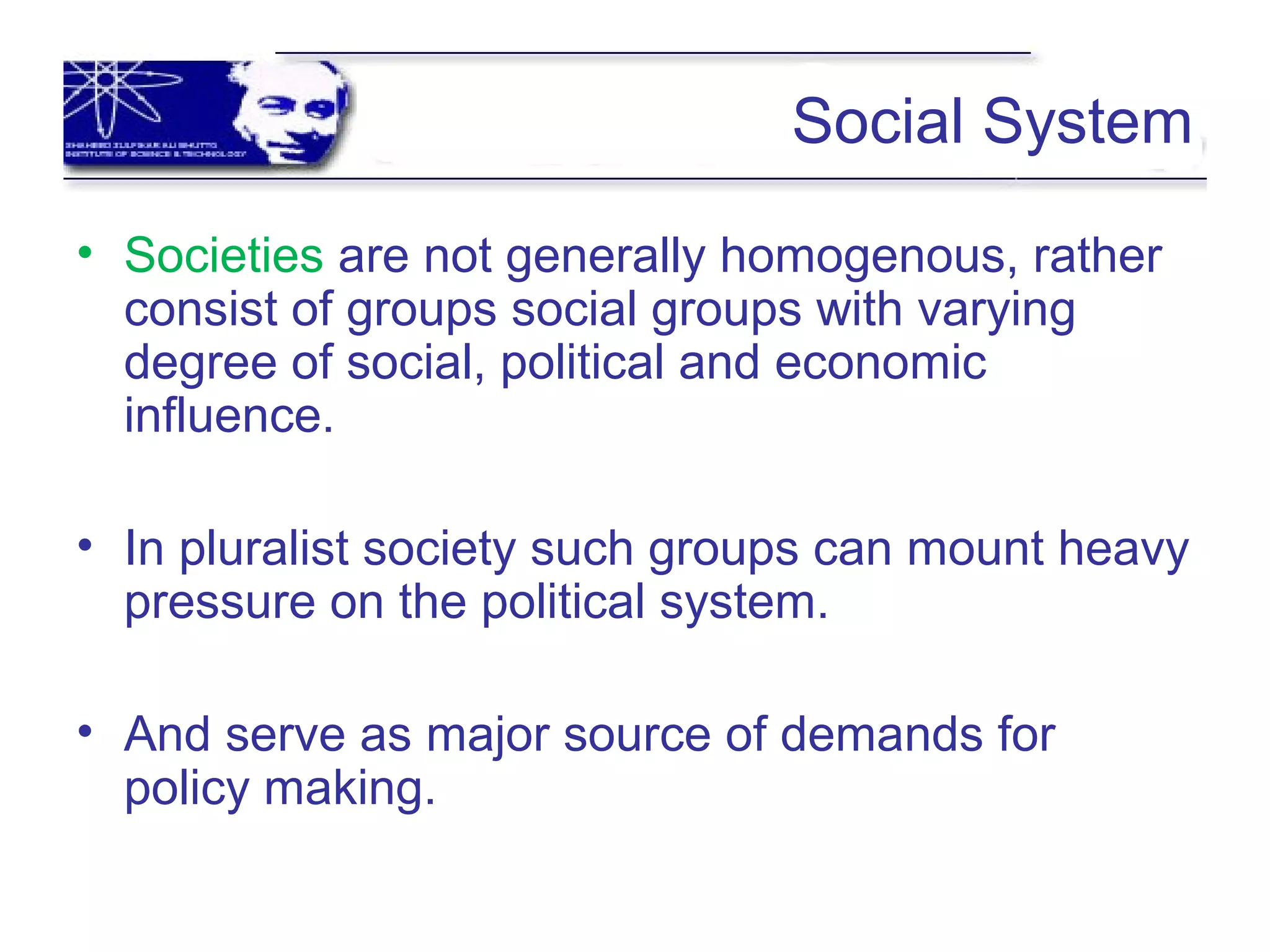 Social System
• Societies are not generally homogenous, rather
consist of groups social groups with varying
degree of social, political and economic
influence.
• In pluralist society such groups can mount heavy
pressure on the political system.
• And serve as major source of demands for
policy making.
 
