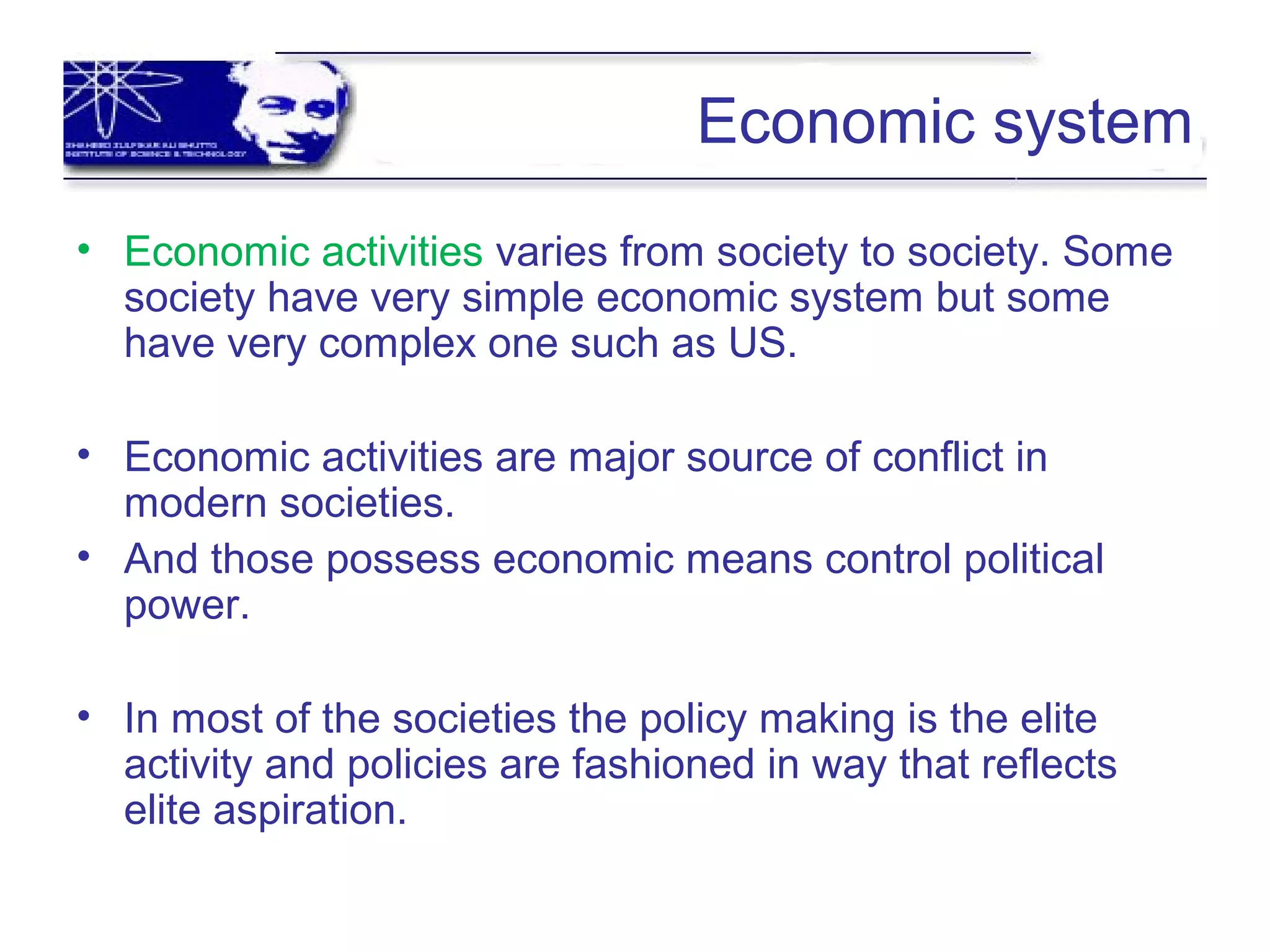 Economic system
• Economic activities varies from society to society. Some
society have very simple economic system but some
have very complex one such as US.
• Economic activities are major source of conflict in
modern societies.
• And those possess economic means control political
power.
• In most of the societies the policy making is the elite
activity and policies are fashioned in way that reflects
elite aspiration.
 