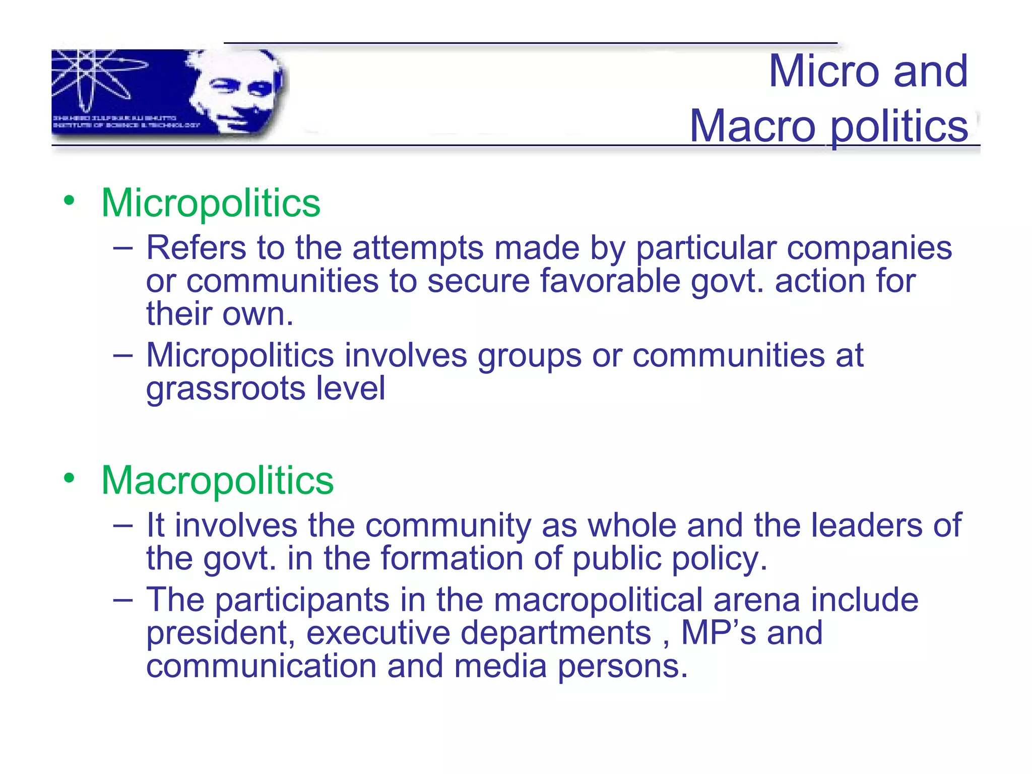 Micro and
Macro politics
• Micropolitics
– Refers to the attempts made by particular companies
or communities to secure favorable govt. action for
their own.
– Micropolitics involves groups or communities at
grassroots level
• Macropolitics
– It involves the community as whole and the leaders of
the govt. in the formation of public policy.
– The participants in the macropolitical arena include
president, executive departments , MP’s and
communication and media persons.
 
