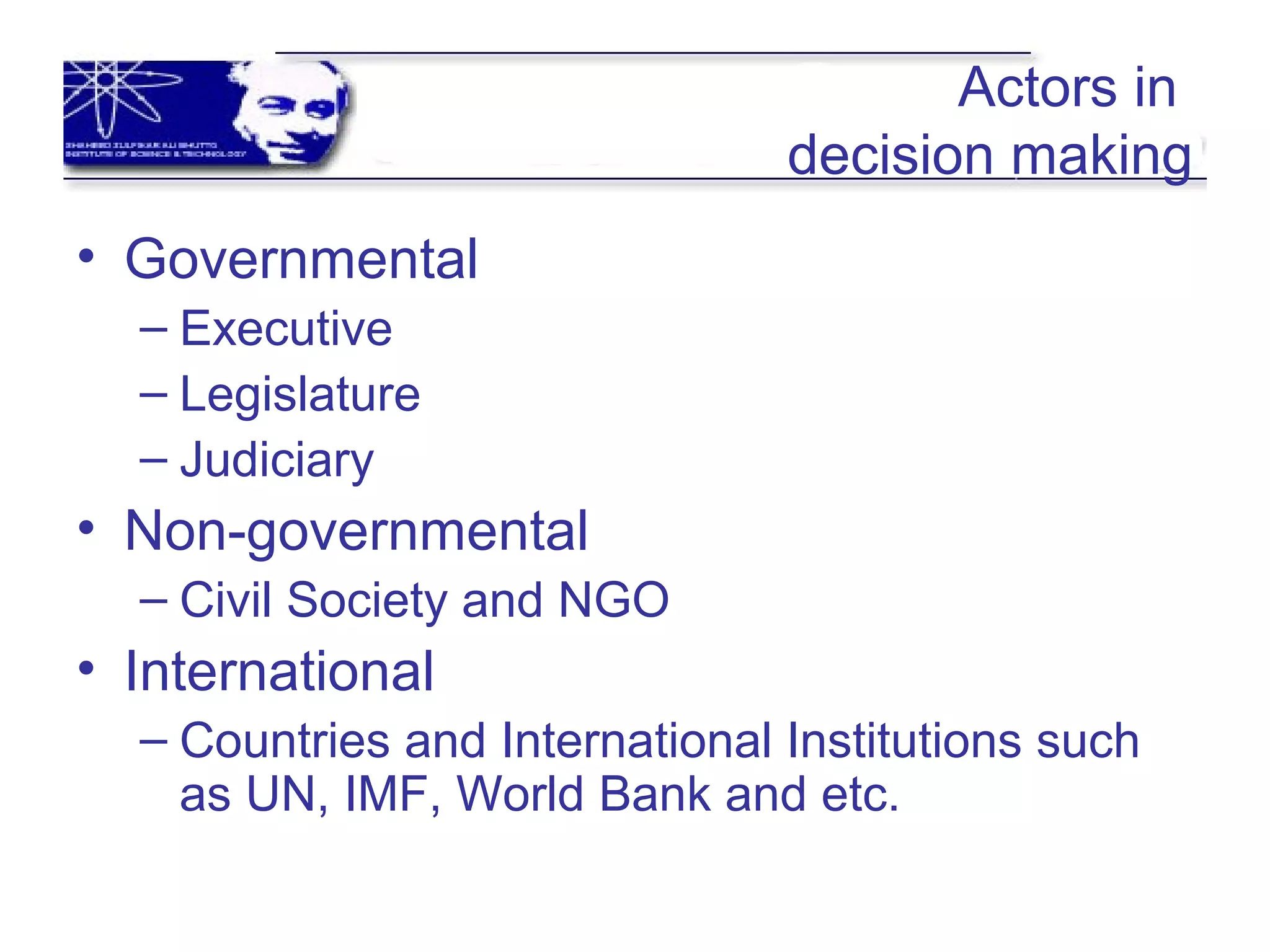 Actors in
decision making
• Governmental
– Executive
– Legislature
– Judiciary
• Non-governmental
– Civil Society and NGO
• International
– Countries and International Institutions such
as UN, IMF, World Bank and etc.
 