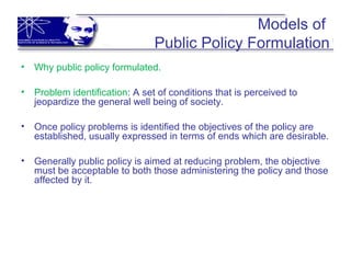 Models of
Public Policy Formulation
• Why public policy formulated.
• Problem identification: A set of conditions that is perceived to
jeopardize the general well being of society.
• Once policy problems is identified the objectives of the policy are
established, usually expressed in terms of ends which are desirable.
• Generally public policy is aimed at reducing problem, the objective
must be acceptable to both those administering the policy and those
affected by it.
 