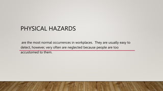 PHYSICAL HAZARDS
are the most normal occurrences in workplaces. They are usually easy to
detect, however, very often are neglected because people are too
accustomed to them.
 