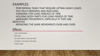 EXAMPLES:
PERFORMING TASKS THAT REQUIRE LIFTING HEAVY LOADS
TOO MUCH BENDING AND REACHING
STANDING FOR LONG PERIODS OF TIME
HOLDING BODY PARTS FOR LONG PERIOD OF TIME
AWKWARD MOVEMENTS, ESPECIALLY IF THEY ARE
REPETITIVE
REPEATING THE SAME MOVEMENTS OVER AND OVER
Effects:
pain in the shoulders
back injury
too much impact on wrist and hands
numbness in some parts of the body
muscle cramps
 