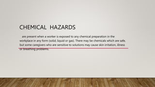 CHEMICAL HAZARDS
are present when a worker is exposed to any chemical preparation in the
workplace in any form (solid, liquid or gas). There may be chemicals which are safe,
but some caregivers who are sensitive to solutions may cause skin irritation, illness
or breathing problems.
 