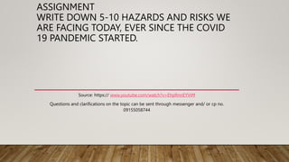 ASSIGNMENT
WRITE DOWN 5-10 HAZARDS AND RISKS WE
ARE FACING TODAY, EVER SINCE THE COVID
19 PANDEMIC STARTED.
Source: https:// www.youtube.com/watch?v=EhpRnnEYViM
Questions and clarifications on the topic can be sent through messenger and/ or cp no.
09155058744
 