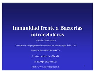 Inmunidad frente a Bacterias
      intracelulares
                     Alfredo Prieto Martín

Coordinador del programa de doctorado en Inmunología de la UAH

                Mención de calidad del MECD.

                 Universidad de Alcalá
                   alfredo.prieto@uah.es
                                                                 1
                 http://www.alfredoprieto.tk

         http://www2.uah.es/problembasedlearning/
 