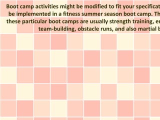 Boot camp activities might be modified to fit your specificat
 be implemented in a fitness summer season boot camp. Th
these particular boot camps are usually strength training, en
            team-building, obstacle runs, and also martial b
 