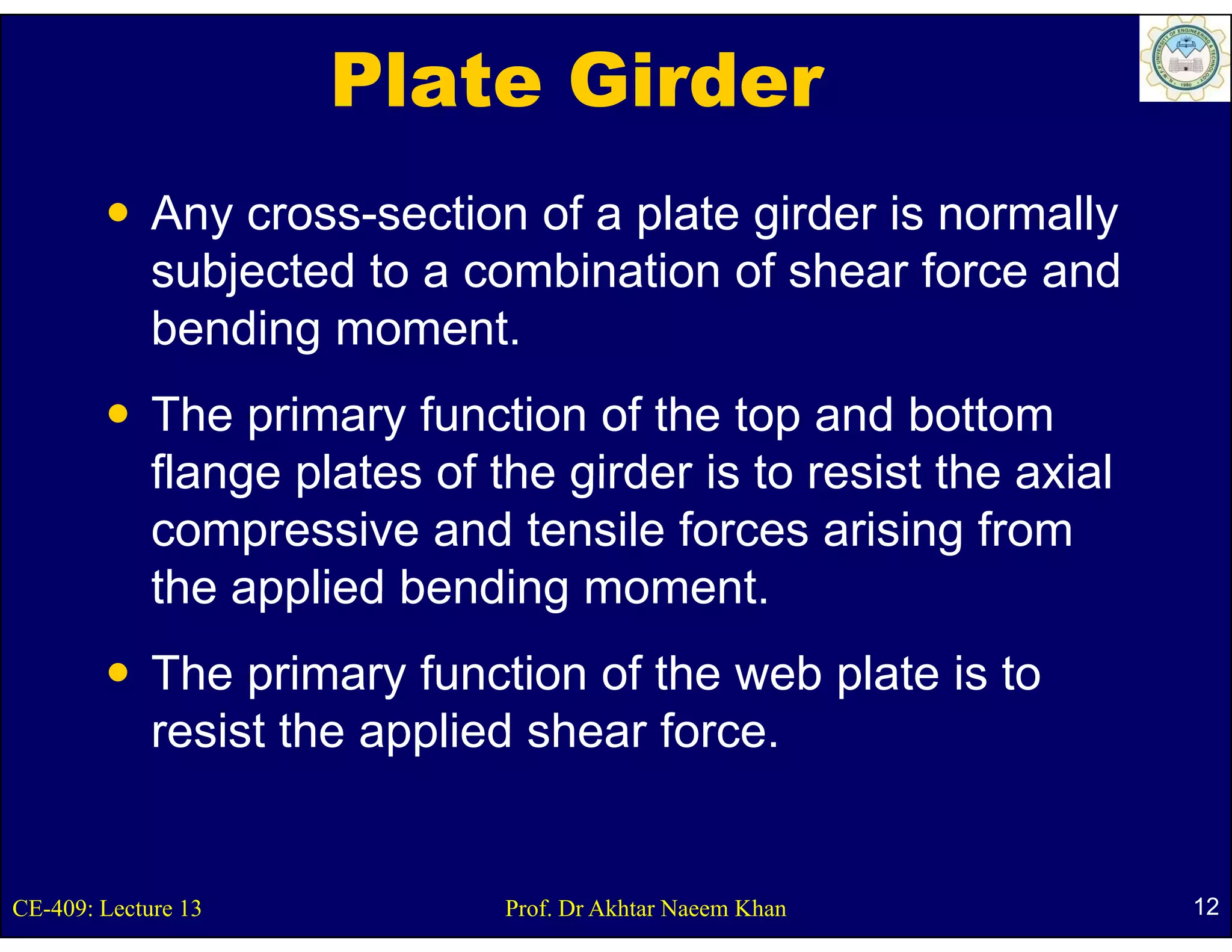 Plate Girder
             Any cross-section of a plate girder is normally
             subjected to a combination of shear force and
             bending moment.
             The primary function of the top and bottom
             flange plates of the girder is to resist the axial
             compressive and tensile forces arising from
             the applied bending moment.
                                   moment
             The primary function of the web plate is to
             resist the applied shear force.


CE-409: Lecture 13             Prof. Dr Akhtar Naeem Khan         12
 