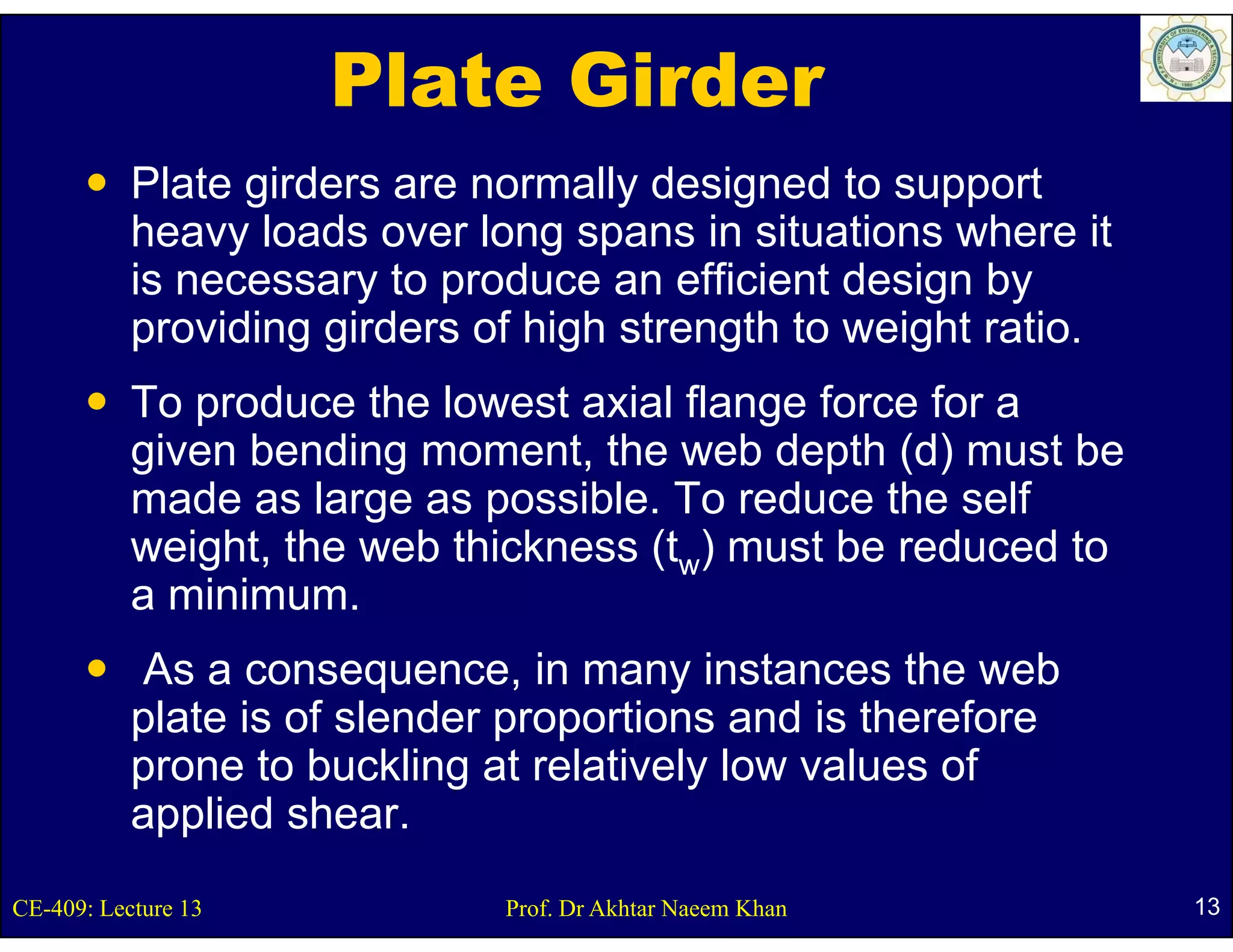 Plate Girder
           Plate girders are normally designed to support
           heavy loads over long spans in situations where it
           is necessary to produce an efficient design by
           providing girders of high strength to weight ratio.
           To produce the lowest axial flange force for a
           given bending moment, the web depth (d) must be
           made as large as possible. To reduce the self
           weight, the web thickness (tw) must be reduced to
           a minimum
             minimum.
           As a consequence, in many instances the web
           plate is of slender proportions and i th f
            l t i f l d              ti       d is therefore
           prone to buckling at relatively low values of
           applied shear
                    shear.
CE-409: Lecture 13            Prof. Dr Akhtar Naeem Khan         13
 