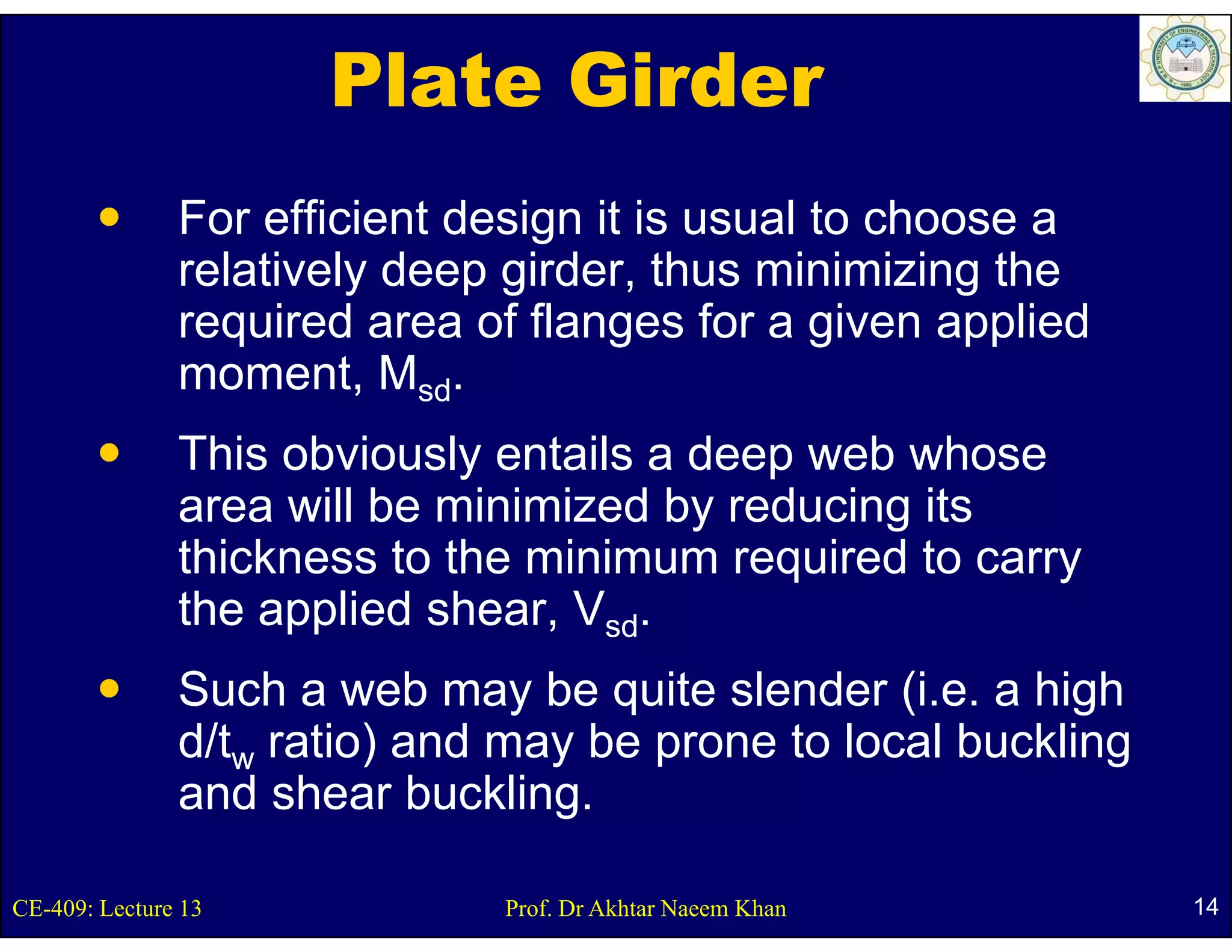 Plate Girder
               For efficient design it is usual to choose a
               relatively deep girder, thus minimizing the
               required area of flanges for a given applied
               moment, Msd.
                       t
               This obviously entails a deep web whose
                             y             p
               area will be minimized by reducing its
               thickness to the minimum required to carry
               the applied shear, Vsd.
                h     li d h
               Such a web may be quite slender (
                                y   q             (i.e. a high
                                                            g
               d/tw ratio) and may be prone to local buckling
               and shear buckling.

CE-409: Lecture 13             Prof. Dr Akhtar Naeem Khan        14
 