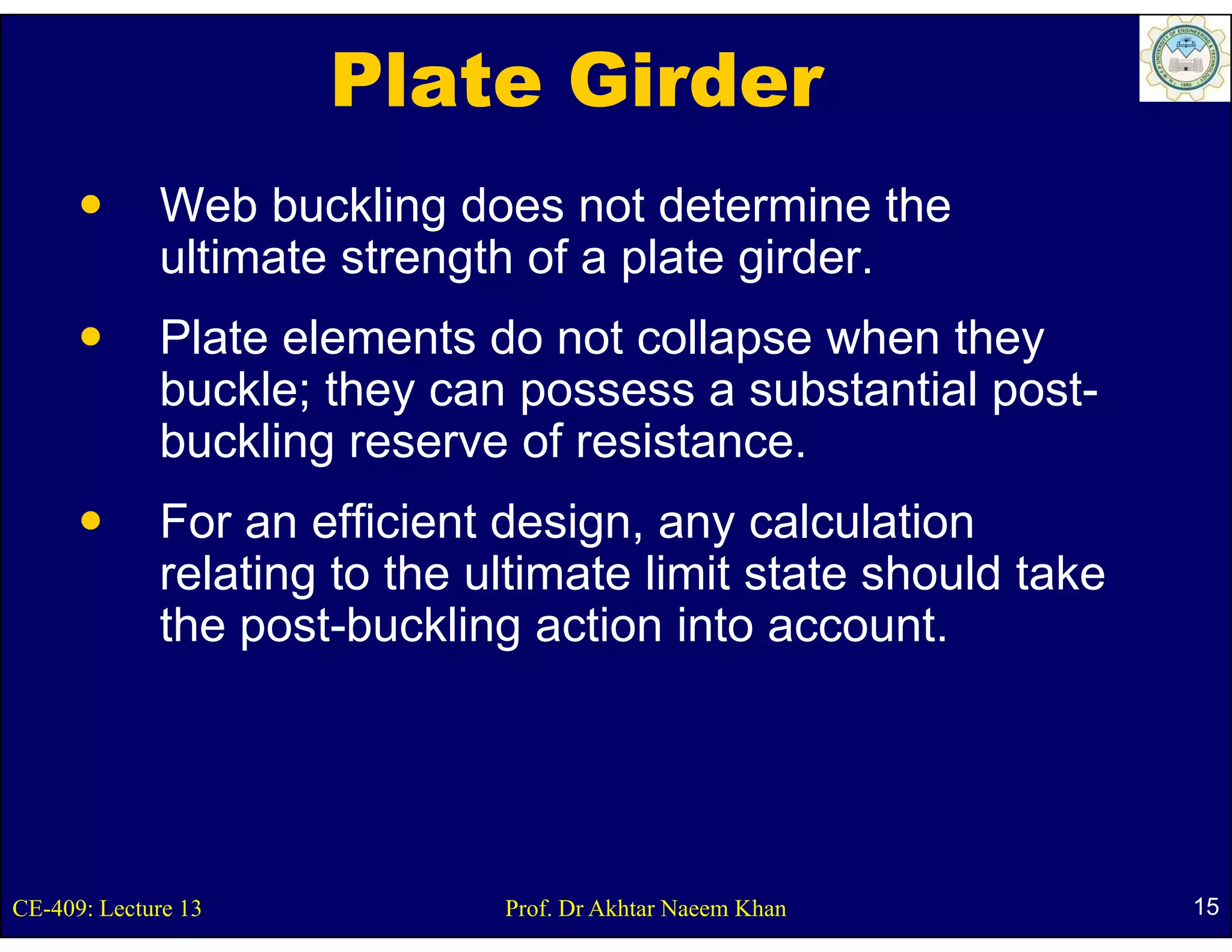 Plate Girder
             Web buckling does not determine the
             ultimate strength of a plate girder.
              lti t t       th f     l t id
             Plate elements do not collapse when they
                                         p           y
             buckle; they can possess a substantial post-
             buckling reserve of resistance.
             For an efficient design, any calculation
             relating to the ultimate limit state should take
                    g
             the post-buckling action into account.




CE-409: Lecture 13            Prof. Dr Akhtar Naeem Khan        15
 