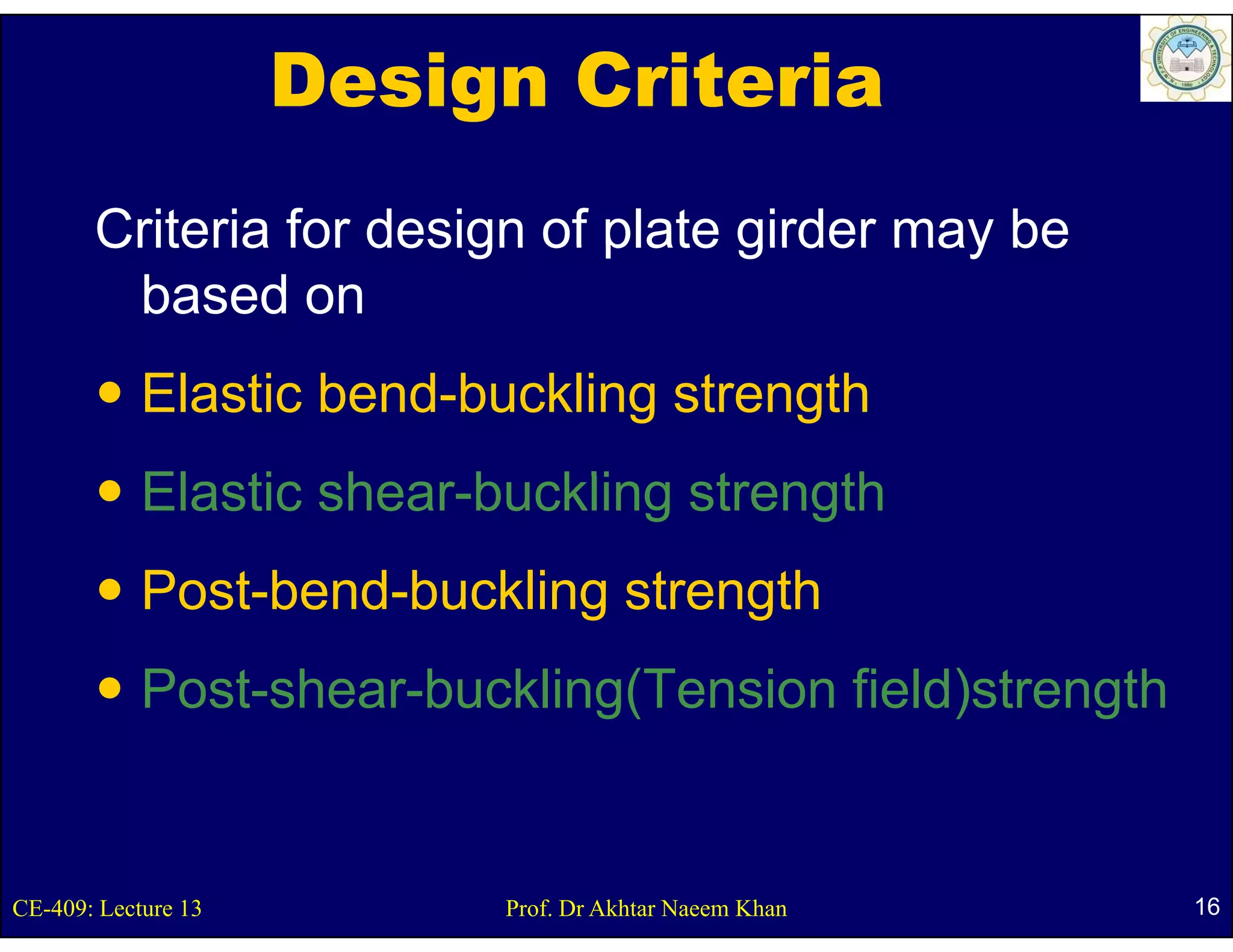 Design Criteria
       Criteria for design of plate girder may be
        based on
            Elastic bend-buckling strength
            Elastic h
            El ti shear-buckling strength
                        b kli     t    th
            Post-bend-buckling
            Post bend buckling strength
            Post shear buckling(Tension
            Post-shear-buckling(Tension field)strength


CE-409: Lecture 13        Prof. Dr Akhtar Naeem Khan     16
 