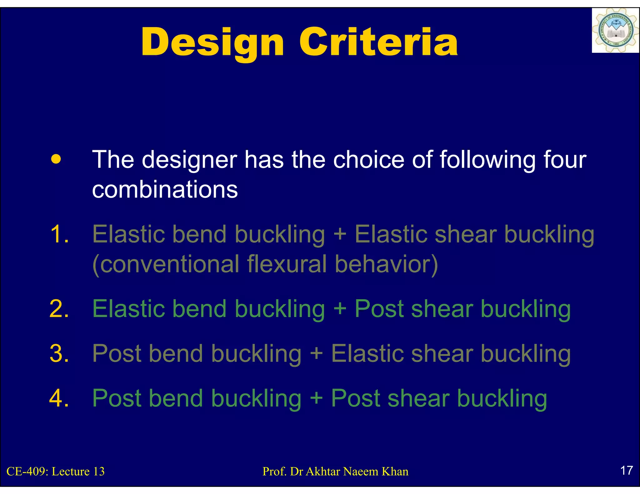 Design Criteria

               The designer has the choice of following four
               combinations
       1. Elastic bend buckling + Elastic shear buckling
                              g                        g
          (conventional flexural behavior)
       2.
       2 Elastic bend buckling + Post shear buckling
       3. Post bend buckling + Elastic shear buckling
                           g                        g
       4. Post bend buckling + Post shear buckling

CE-409: Lecture 13            Prof. Dr Akhtar Naeem Khan       17
 