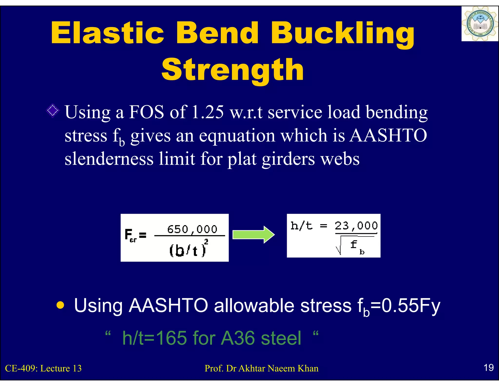 Elastic Bend Buckling
                 Strength
             Using a FOS of 1.25 w.r.t service load bending
             stress fb gives an eqnuation which is AASHTO
             slenderness limit for plat girders webs




                Using AASHTO allowable stress fb=0.55Fy
                     “ h/t=165 f A36 steel “
                       h/t 165 for    t l
CE-409: Lecture 13             Prof. Dr Akhtar Naeem Khan     19
 