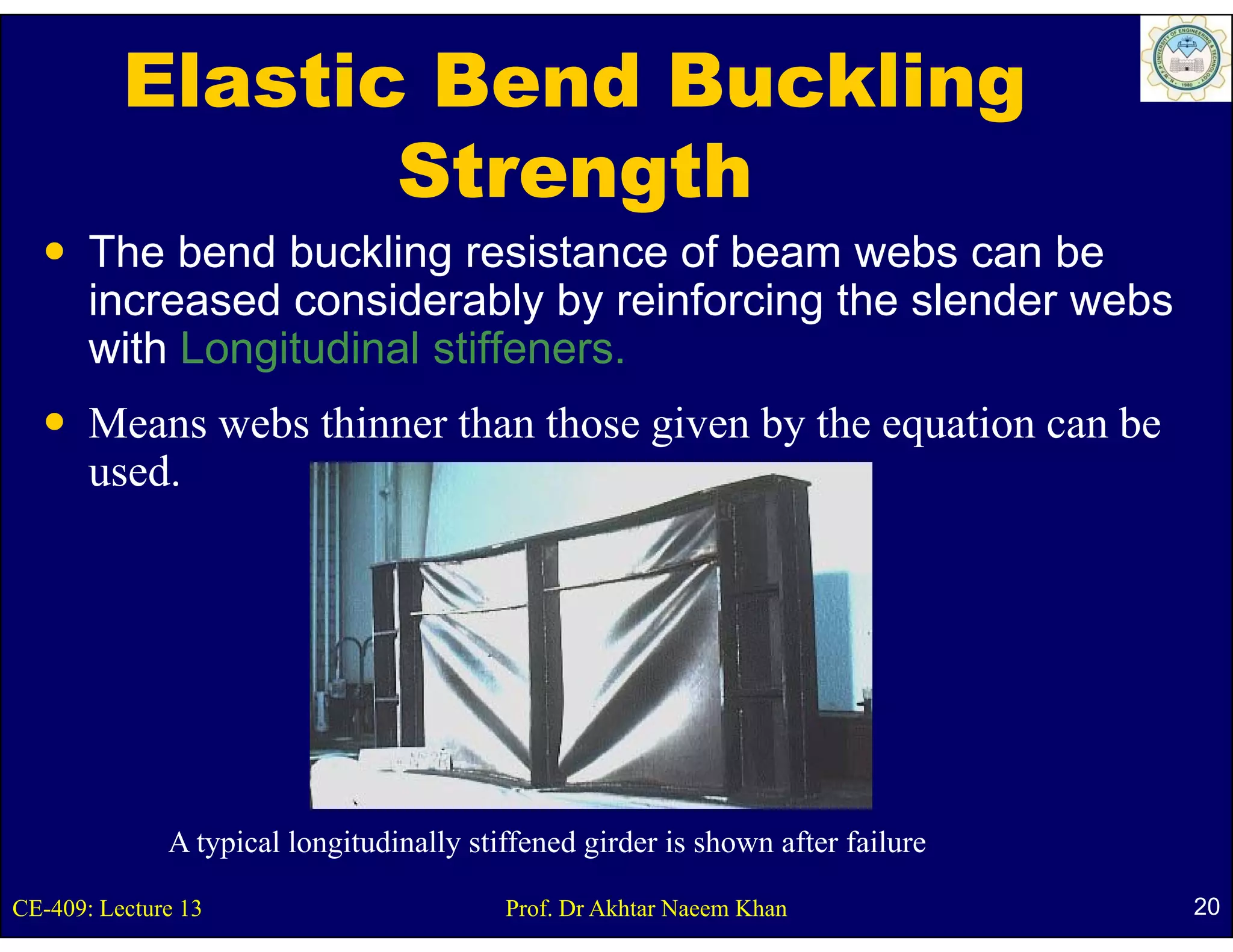 Elastic Bend Buckling
                 Strength
       The bend buckling resistance of beam webs can be
       increased considerably by reinforcing the slender webs
       with Longitudinal stiffeners.
       Means webs thinner than those given by the equation can be
       used.
       used




              A typical longitudinally stiffened girder is shown after failure

CE-409: Lecture 13                        Prof. Dr Akhtar Naeem Khan             20
 