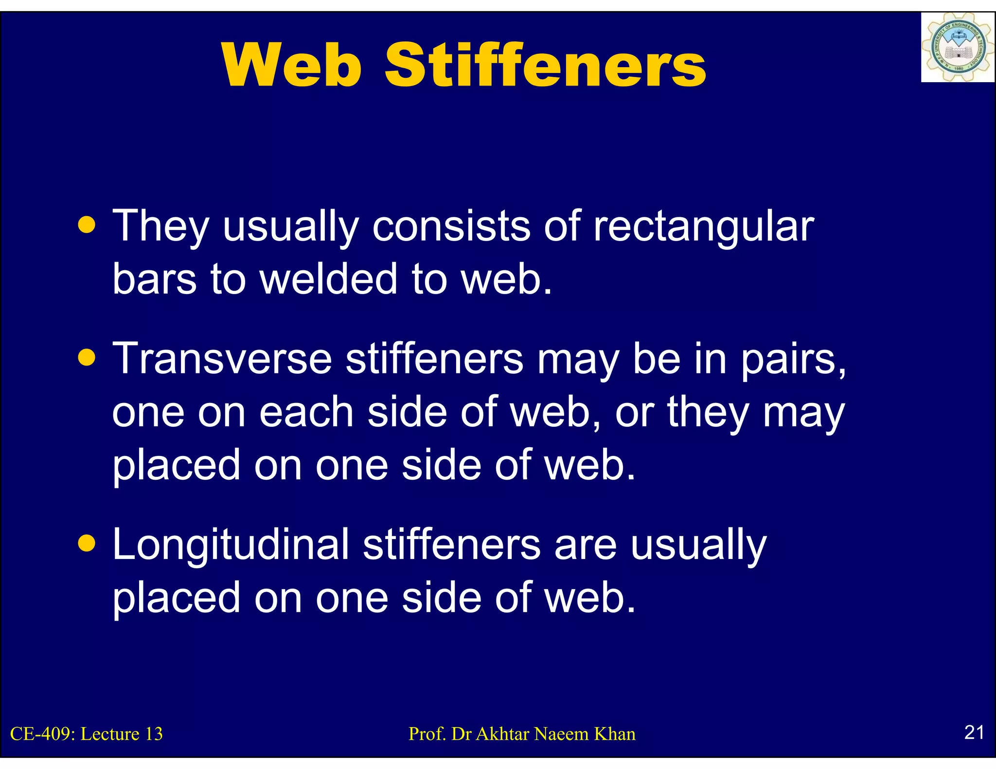 Web Stiffeners

           They usually consists of rectangular
           bars to welded to web.
           Transverse stiffeners may be in pairs,
           one on each side of web, or they may
           placed on one side of web.
           Longitudinal stiffeners are usually
           placed on one side of web.

CE-409: Lecture 13        Prof. Dr Akhtar Naeem Khan   21
 