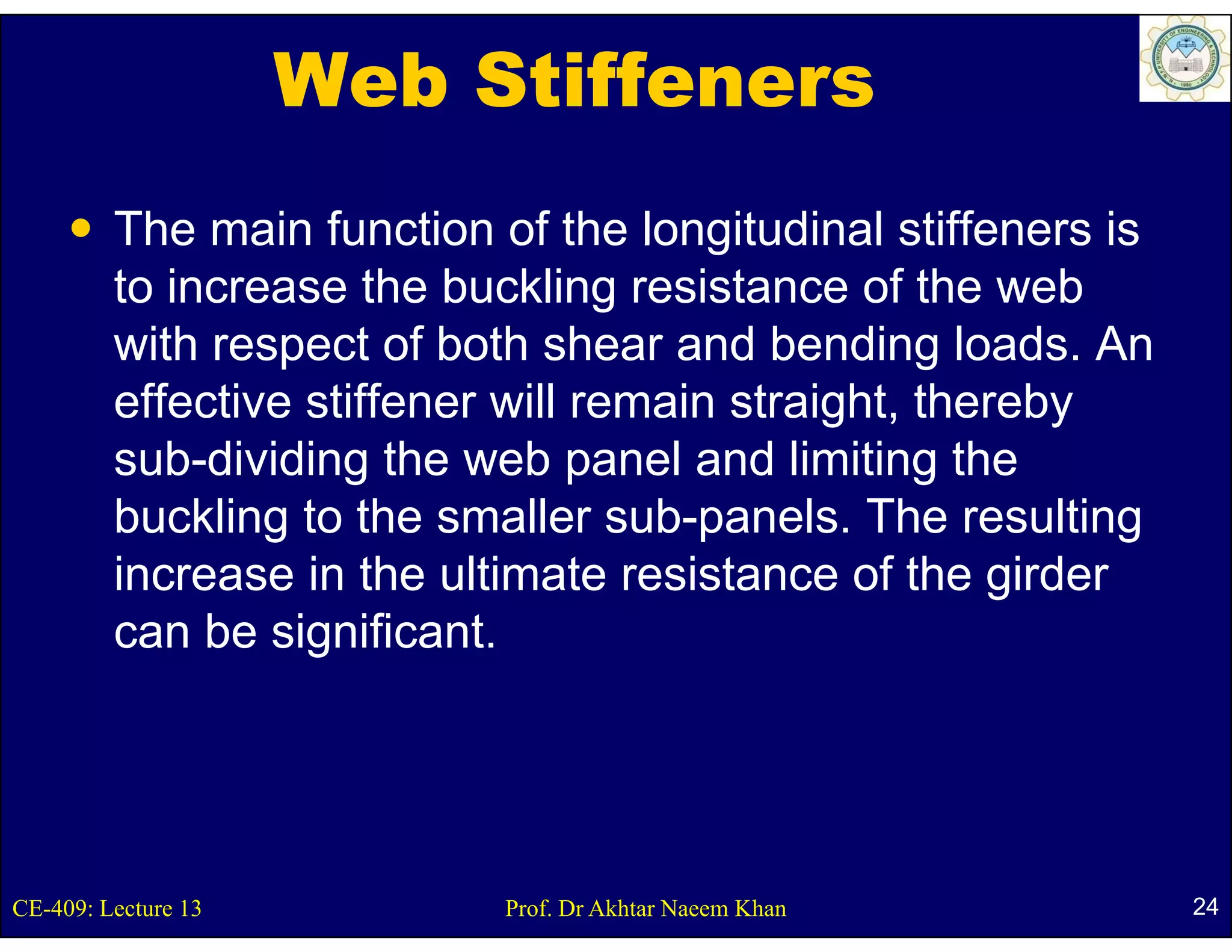 Web Stiffeners
         The main function of the longitudinal stiffeners is
         to increase the buckling resistance of the web
         with respect o bot s ea a d be d g loads. An
           t espect of both shear and bending oads
         effective stiffener will remain straight, thereby
         sub-dividing the web p
                     g            panel and limiting the
                                                   g
         buckling to the smaller sub-panels. The resulting
         increase in the ultimate resistance of the girder
                                                       g
         can be significant.




CE-409: Lecture 13          Prof. Dr Akhtar Naeem Khan         24
 