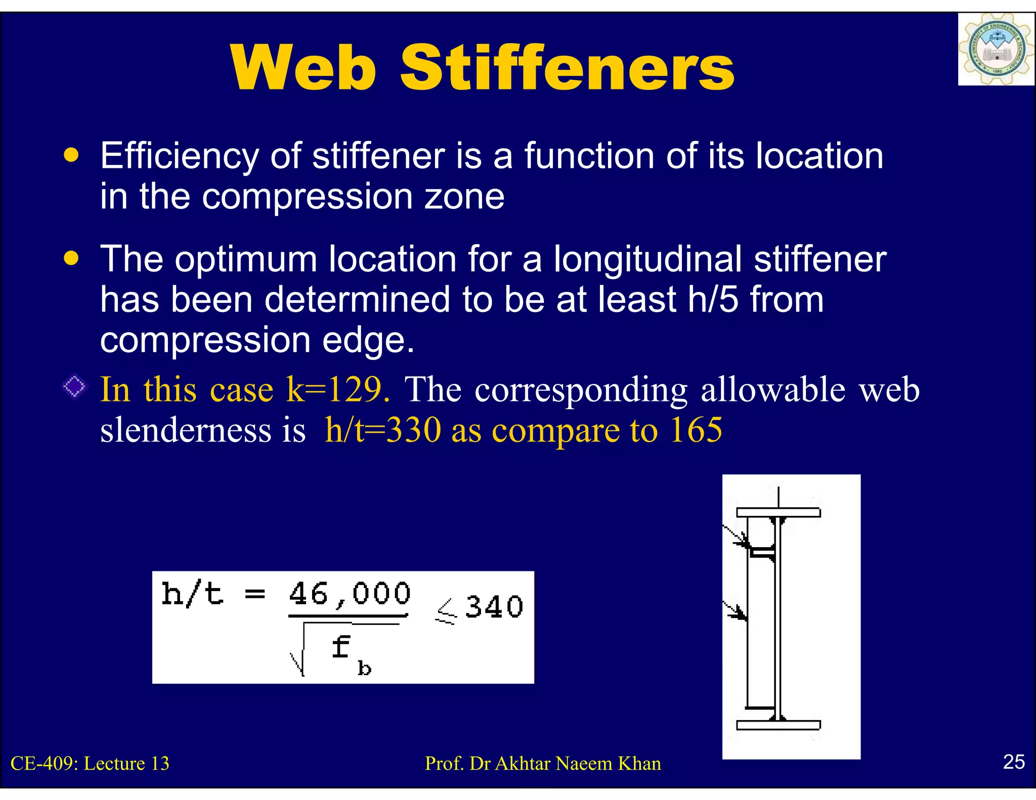 Web Stiffeners
          Efficiency of stiffener is a function of its location
          in the compression zone
          The optimum location for a longitudinal stiffener
          has been determined to be at least h/5 from
          compression edge.
          In this case k=129. The corresponding allowable web
                       k 129.
          slenderness is h/t=330 as compare to 165




CE-409: Lecture 13             Prof. Dr Akhtar Naeem Khan         25
 