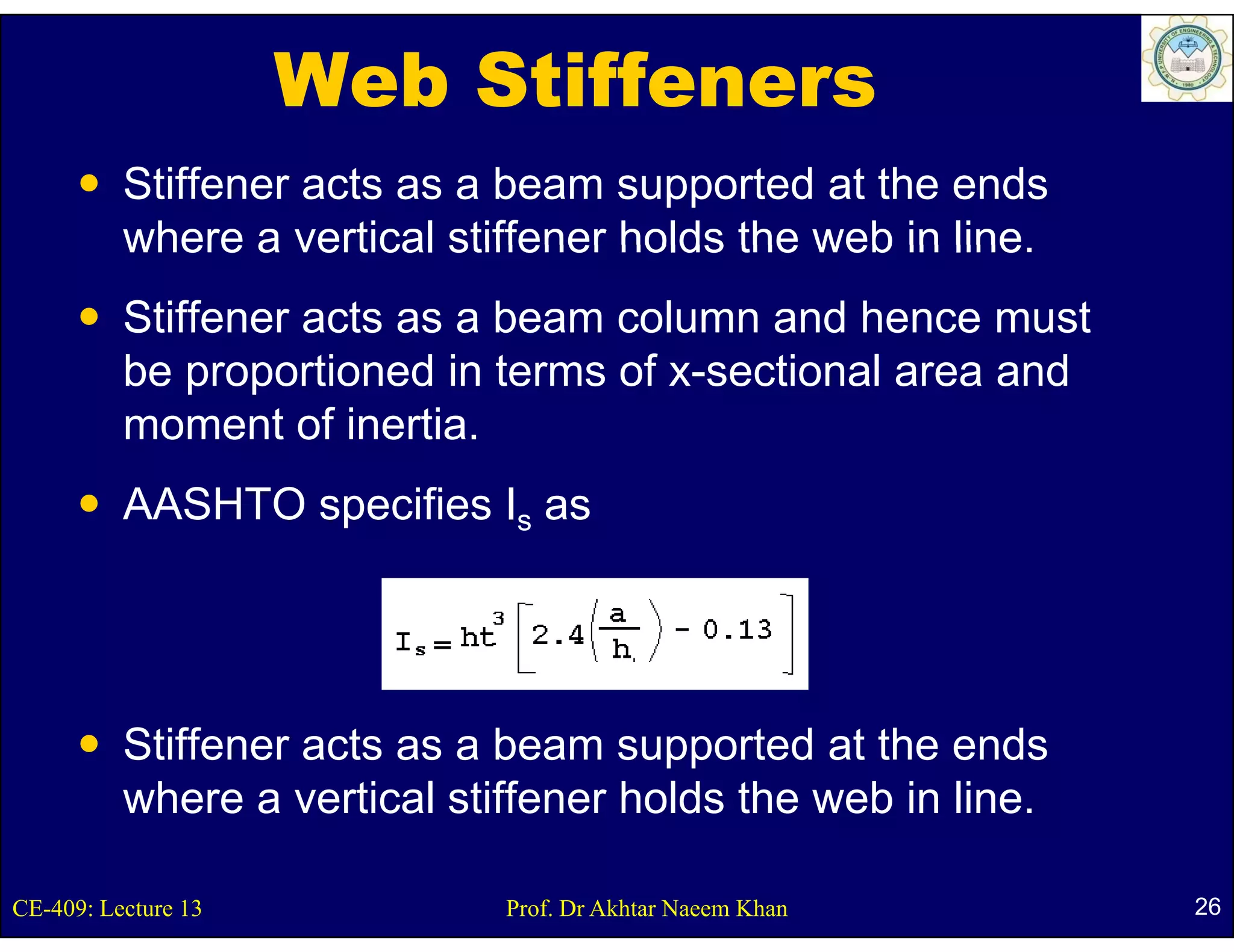 Web Stiffeners
          Stiffener acts as a beam supported at the ends
          where a vertical stiffener holds the web in line
                                                      line.
          Stiffener acts as a beam column and hence must
          be
          b proportioned i t
                    ti    d in terms of x-sectional area and
                                      f      ti   l        d
          moment of inertia.
          AASHTO specifies Is as




          Stiffener acts as a beam supported at the ends
          where a vertical stiffener holds the web in line.

CE-409: Lecture 13            Prof. Dr Akhtar Naeem Khan       26
 