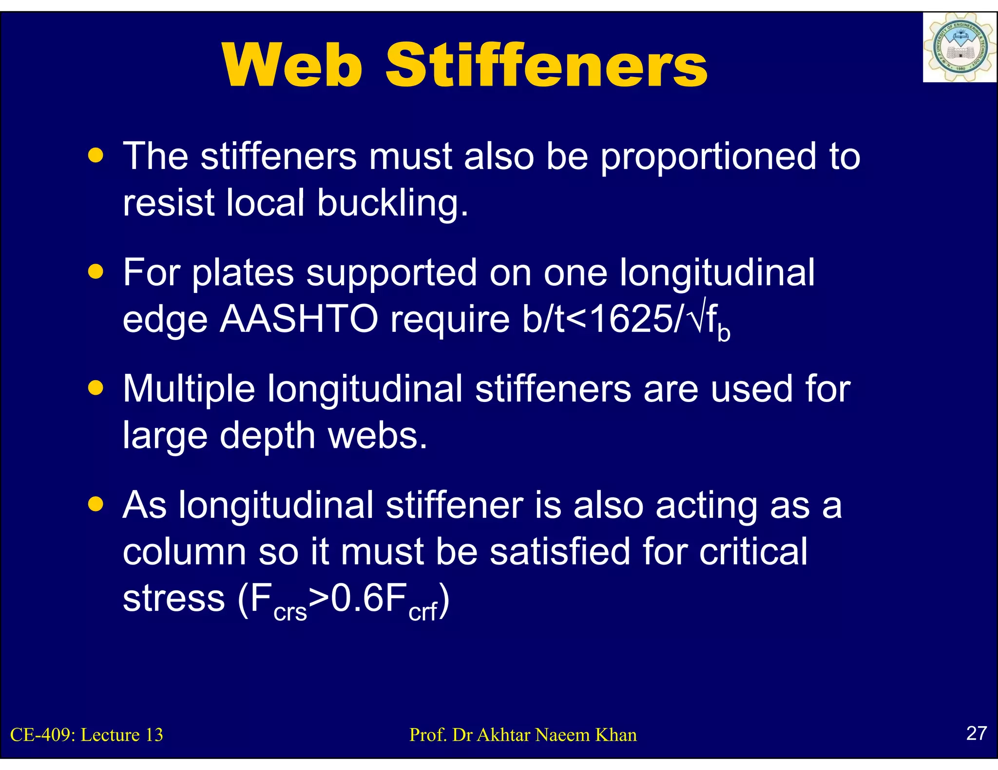 Web Stiffeners
             The stiffeners must also be proportioned to
             resist local buckling.
                          buckling
             For plates supported on one longitudinal
                 p        pp                g
             edge AASHTO require b/t<1625/√fb
             Multiple longitudinal stiffeners are used for
             large depth webs.
             As longitudinal stiffener is also acting as a
             column so it must be satisfied for critical
             stress (Fcrs>0.6Fcrf)


CE-409: Lecture 13            Prof. Dr Akhtar Naeem Khan     27
 