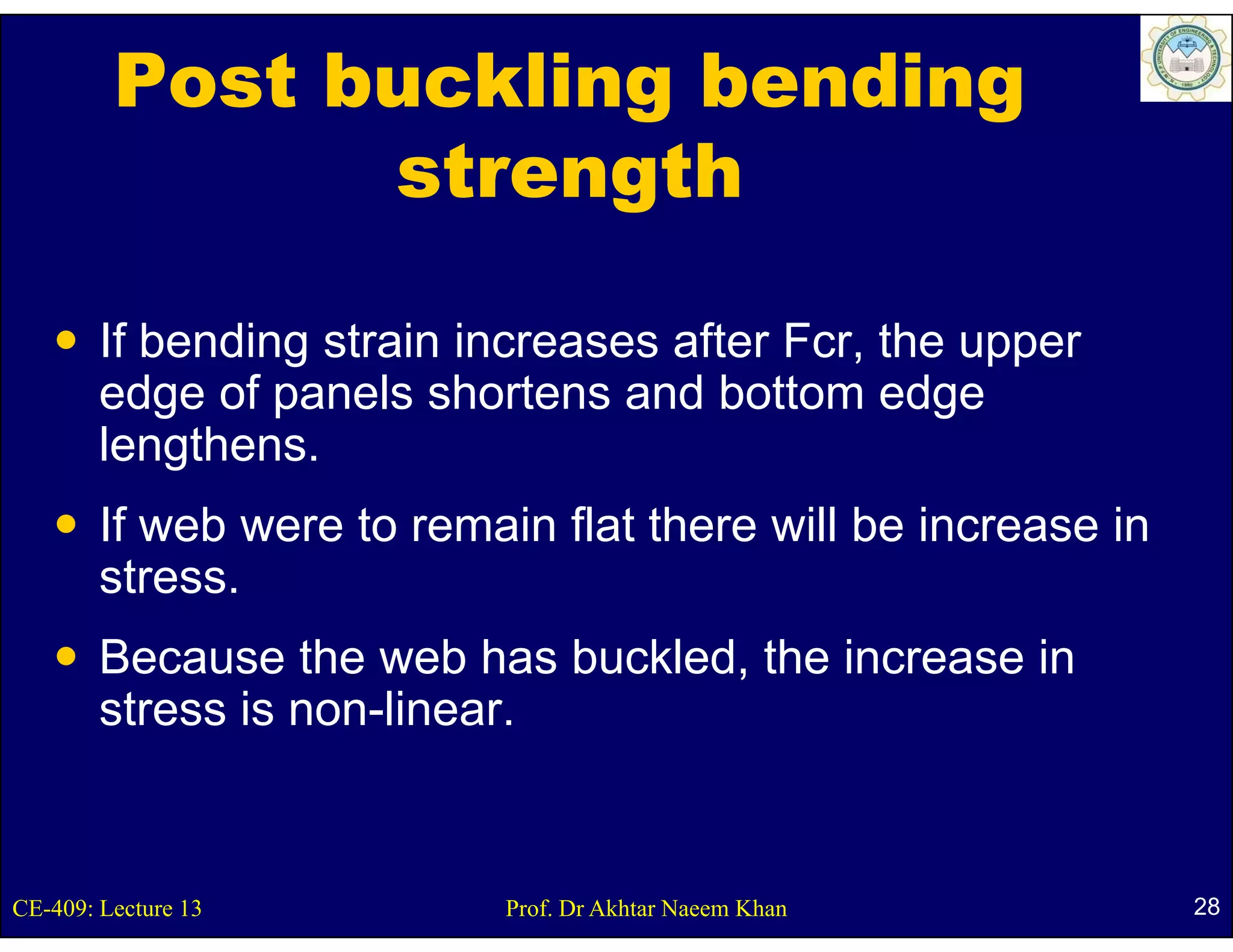 Post buckling bending
               strength

        If bending strain increases after Fcr, the upper
                 g                           ,      pp
        edge of panels shortens and bottom edge
        lengthens.
        If web were to remain flat there will be increase in
        stress.
        Because the web has buckled, the increase in
        stress is non linear
                  non-linear.


CE-409: Lecture 13          Prof. Dr Akhtar Naeem Khan         28
 