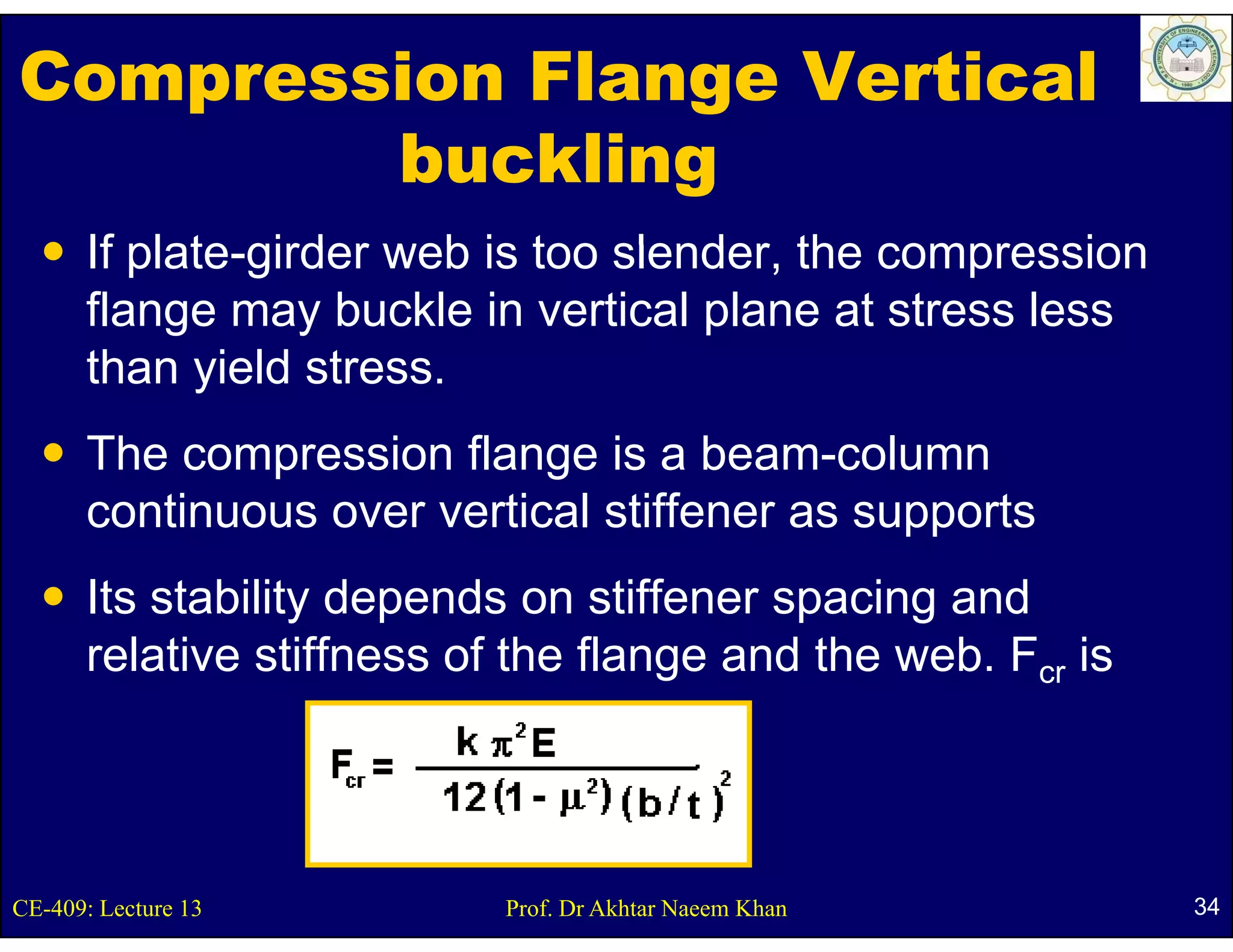 Compression Flange Vertical
        buckling
      If plate girder web is too slender the compression
         plate-girder            slender,
      flange may buckle in vertical plane at stress less
      than yield stress
                  stress.
      The compression flange is a beam-column
              p             g
      continuous over vertical stiffener as supports
      Its stability depends on stiffener spacing and
      relative stiffness of the flange and the web. Fcr is




CE-409: Lecture 13         Prof. Dr Akhtar Naeem Khan        34
 