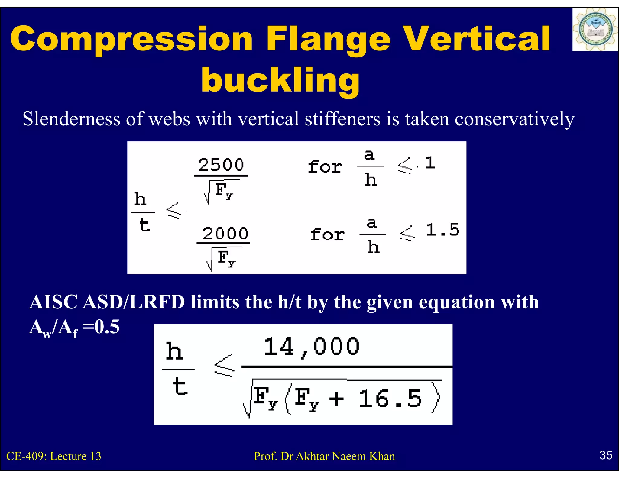 Compression Flange Vertical
        buckling
   Slenderness of webs with vertical stiffeners is taken conservatively




    AISC ASD/LRFD li it the h/t by the given equation with
                  limits th     b th i           ti    ith
    Aw/Af =0.5




CE-409: Lecture 13             Prof. Dr Akhtar Naeem Khan                 35
 