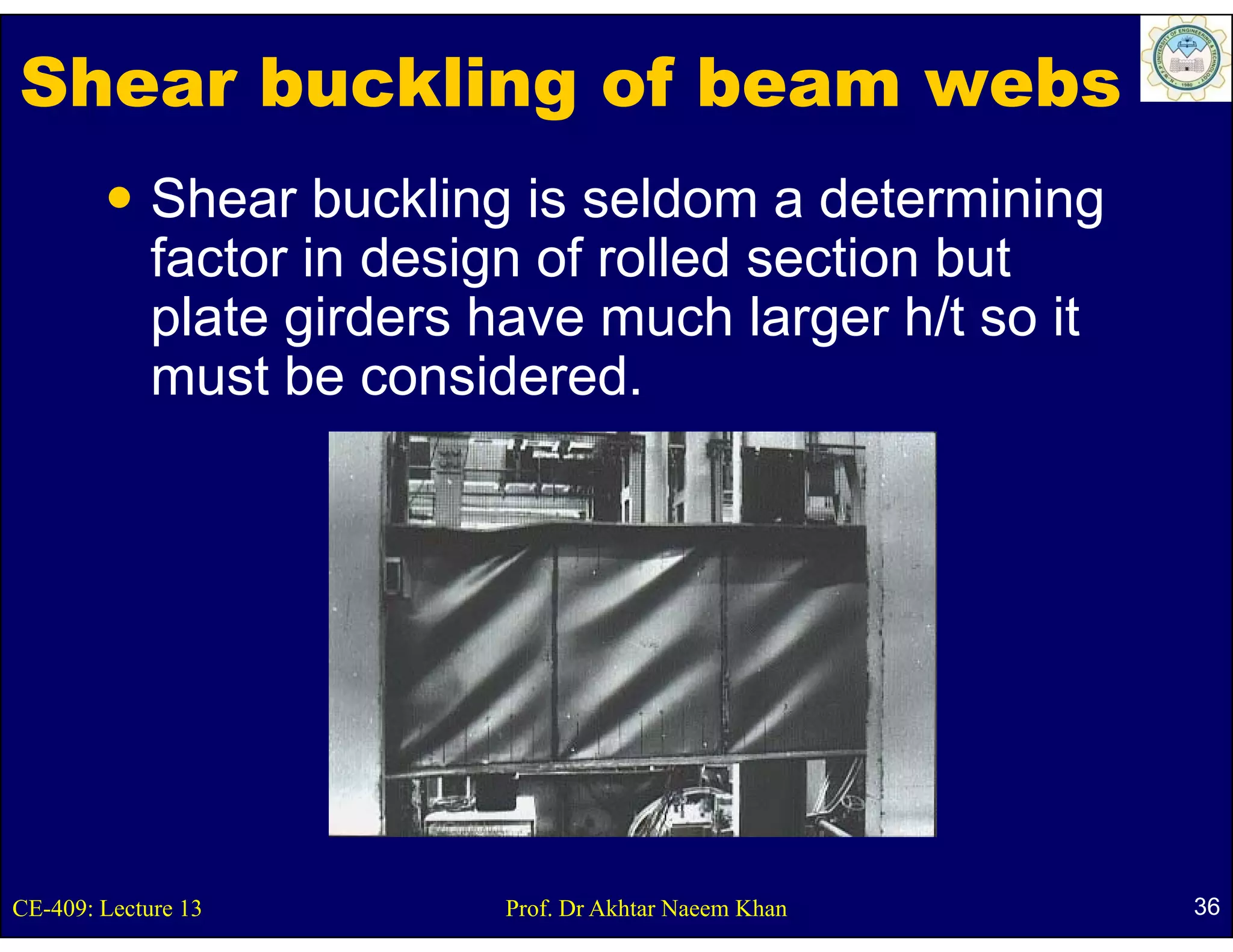 Shear buckling of beam webs
             Shear buckling is seldom a determining
             factor i d i
             f t in design of rolled section b t
                              f ll d     ti but
             plate girders have much larger h/t so it
             must be considered.
                  tb       id d




CE-409: Lecture 13         Prof. Dr Akhtar Naeem Khan   36
 