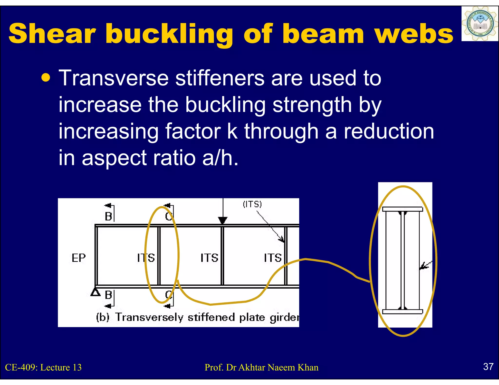 Shear buckling of beam webs
            Transverse stiffeners are used to
            increase th b kli strength b
            i        the buckling t      th by
            increasing factor k through a reduction
            in aspect ratio a/h.




CE-409: Lecture 13         Prof. Dr Akhtar Naeem Khan   37
 