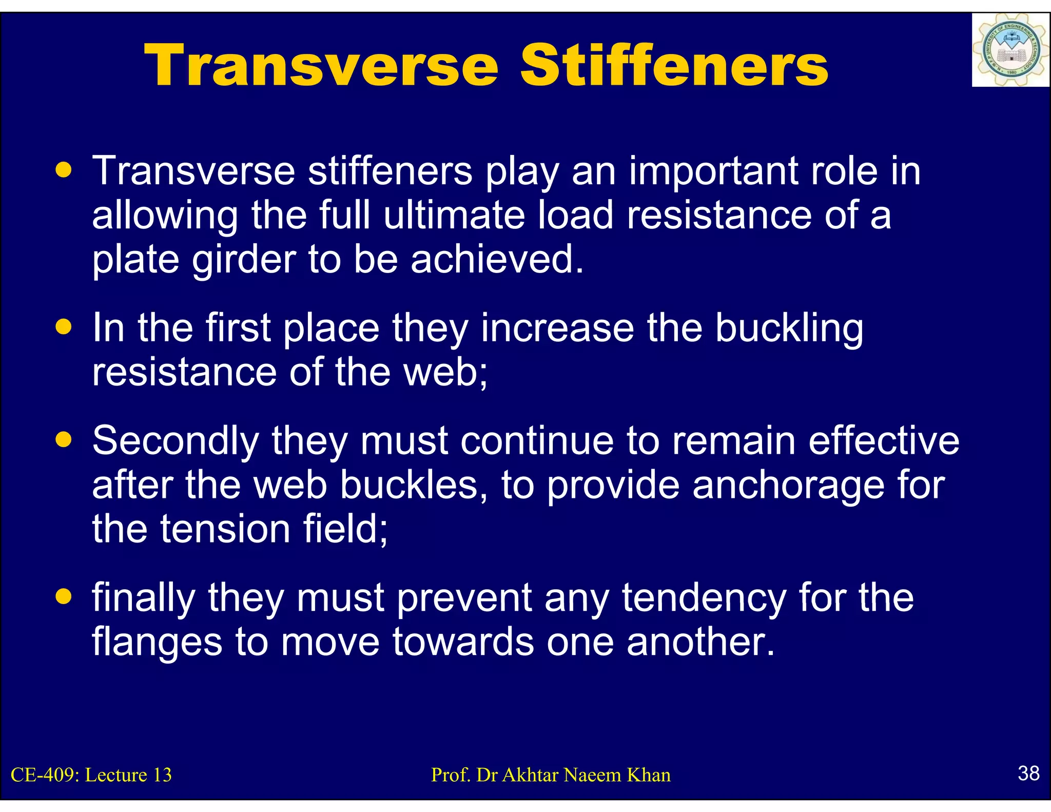 Transverse Stiffeners
        Transverse stiffeners play an important role in
        allowing the full ultimate load resistance of a
        plate girder to be achieved.
        In the first place they increase the buckling
        resistance of the web;
        Secondly they must continue to remain effective
        after the web buckles, to provide anchorage for
                                  p              g
        the tension field;
        finally they must prevent any tendency for the
        flanges to move towards one another.


CE-409: Lecture 13         Prof. Dr Akhtar Naeem Khan     38
 