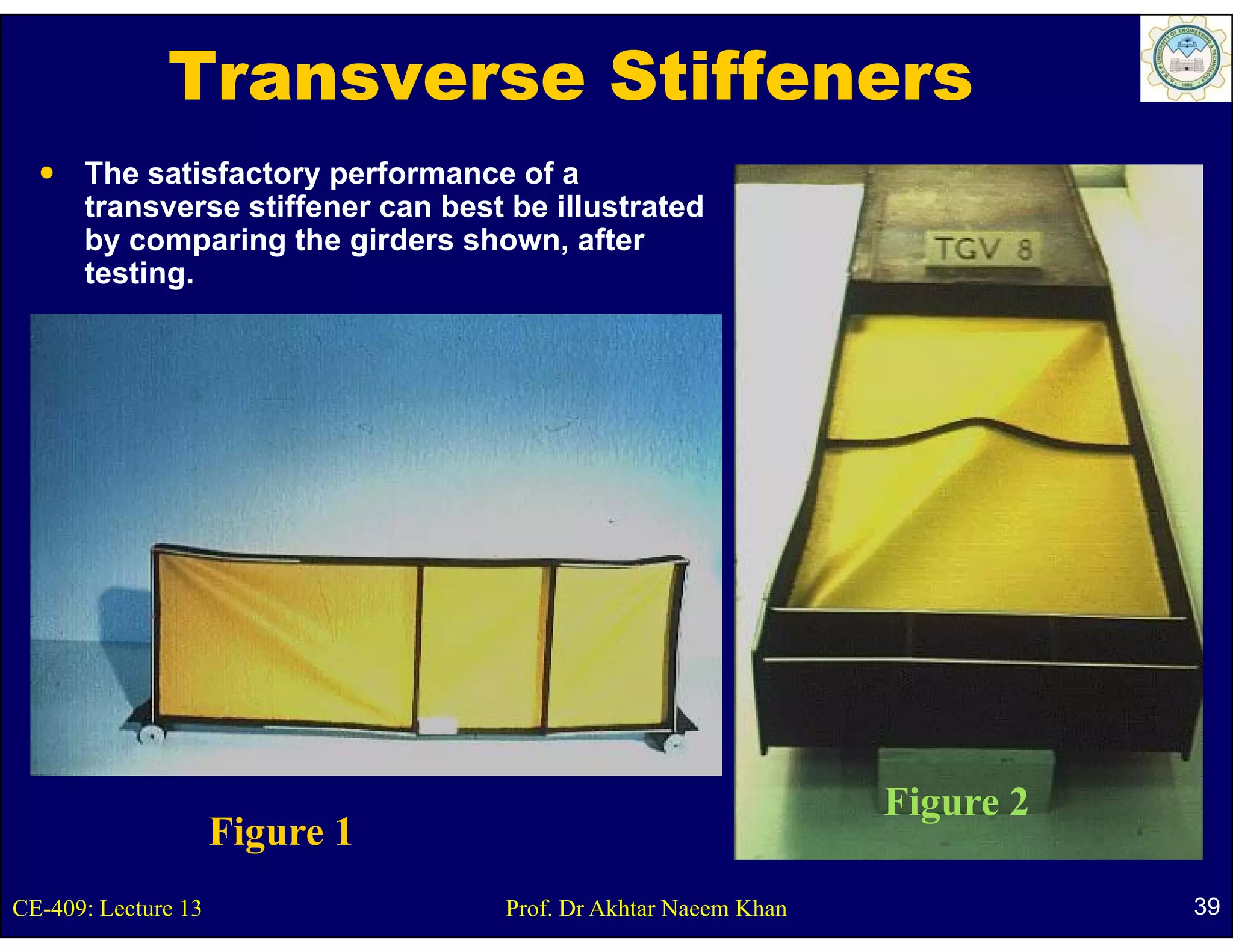 Transverse Stiffeners
      The satisfactory performance of a
      transverse stiffener can best be illustrated
      by comparing the girders shown, after
                                shown
      testing.




                                                                Figure 2
                                                                  g
                     Figure 1
                     Fi
CE-409: Lecture 13                 Prof. Dr Akhtar Naeem Khan              39
 