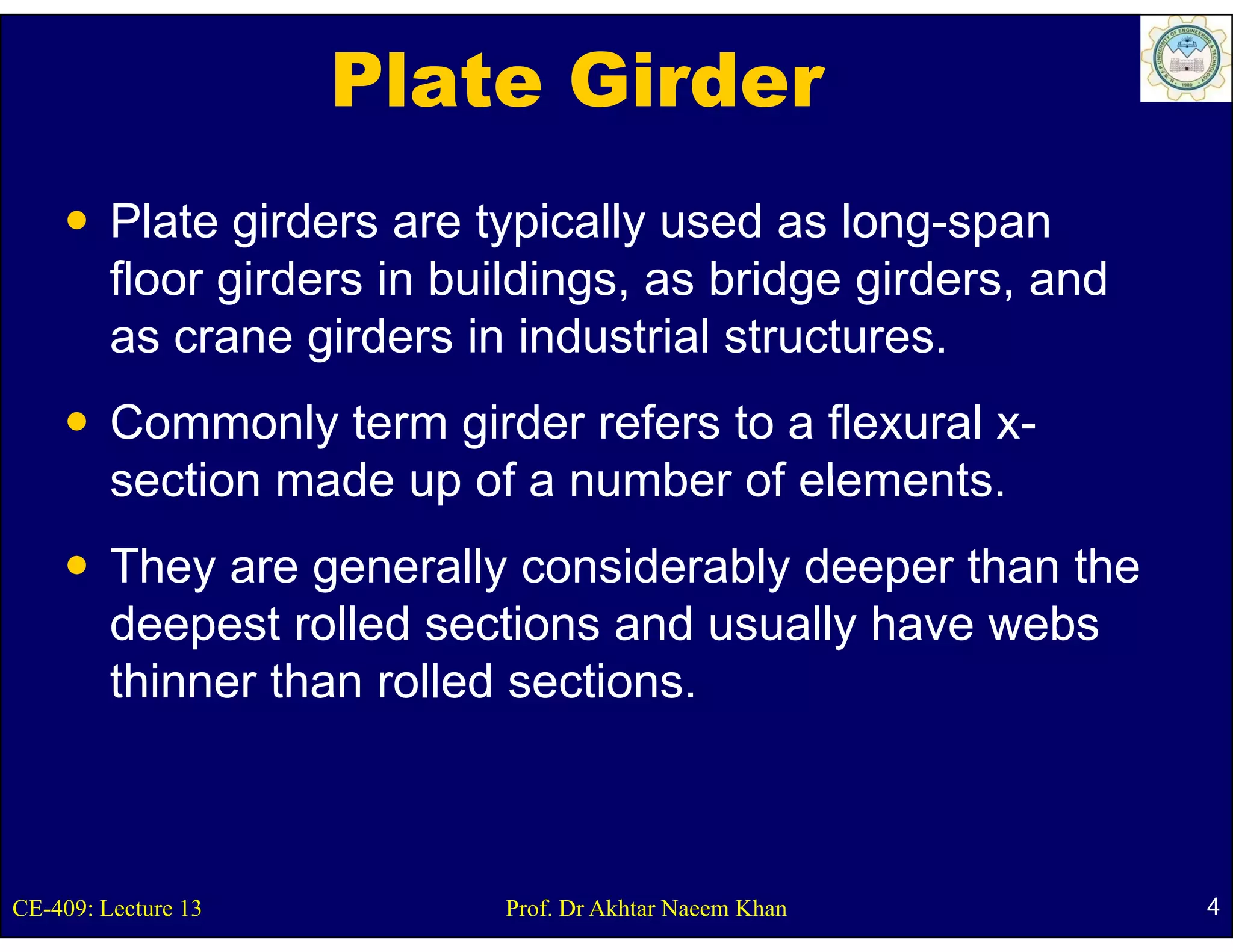 Plate Girder
         Plate girders are typically used as long-span
                g            yp    y              g p
         floor girders in buildings, as bridge girders, and
         as crane girders in industrial structures.
                   g
         Commonly term girder refers to a flexural x-
         section made up of a number of elements
                                        elements.
         They are generally considerably deeper than the
             y     g        y          y      p
         deepest rolled sections and usually have webs
         thinner than rolled sections.



CE-409: Lecture 13          Prof. Dr Akhtar Naeem Khan        4
 
