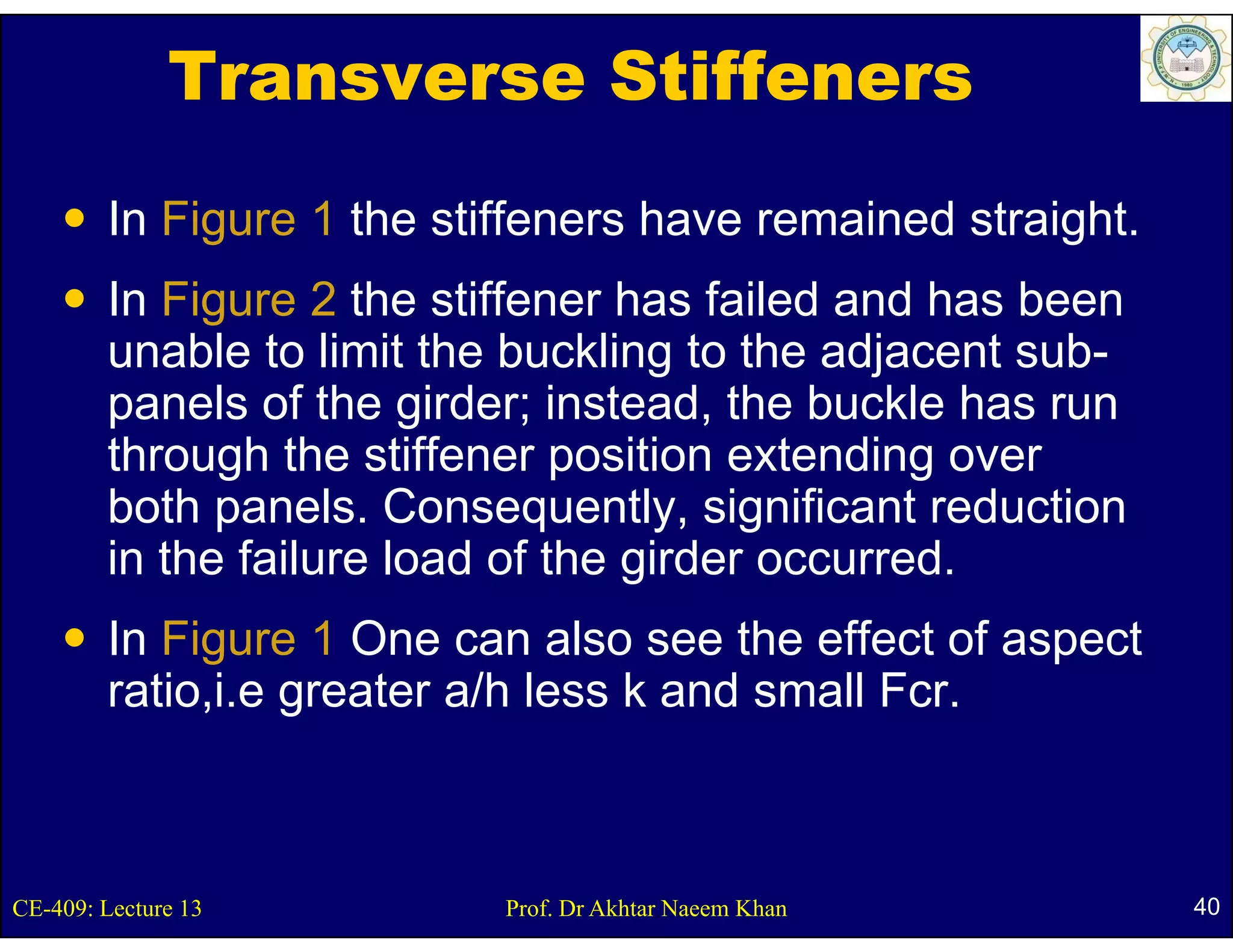 Transverse Stiffeners
        In Figure 1 the stiffeners have remained straight.
             g                                        g
        In Figure 2 the stiffener has failed and has been
        unable to limit the buckling to the adjacent sub-
                                                      sub
        panels of the girder; instead, the buckle has run
        through the stiffener p
              g                 position extending over
                                                 g
        both panels. Consequently, significant reduction
        in the failure load of the girder occurred.
        In Figure 1 One can also see the effect of aspect
        ratio,i.e greater a/ less k a d s a Fcr.
         at o, e g eate a/h ess and small c



CE-409: Lecture 13         Prof. Dr Akhtar Naeem Khan        40
 