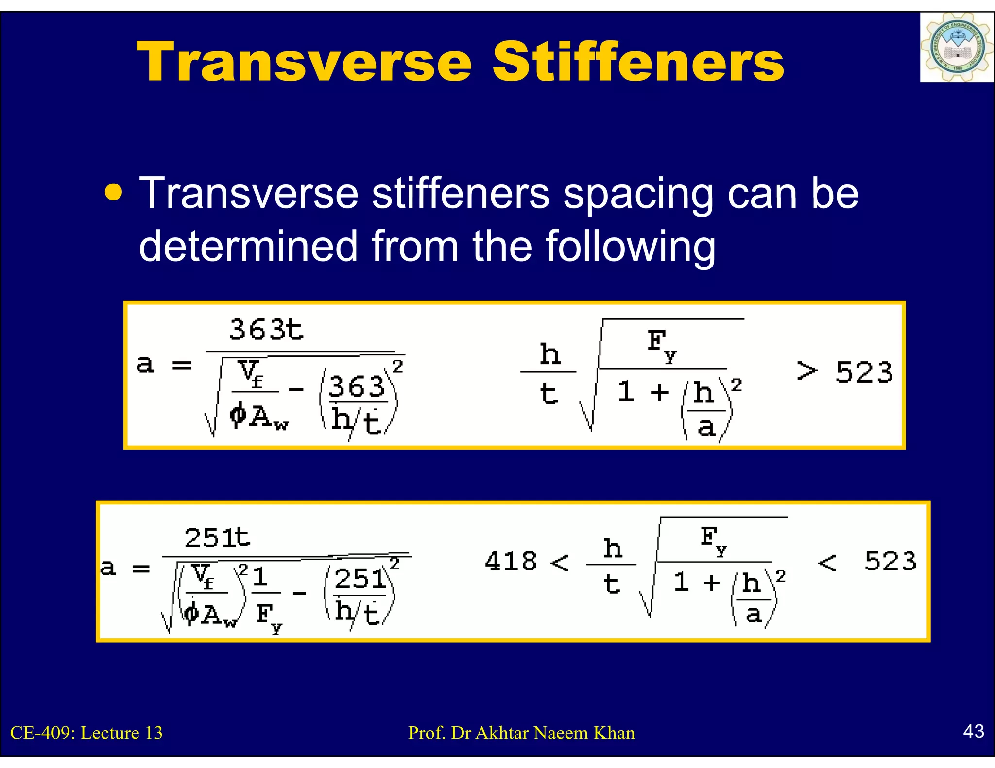 Transverse Stiffeners

               Transverse stiffeners spacing can be
               determined from the following




CE-409: Lecture 13          Prof. Dr Akhtar Naeem Khan   43
 