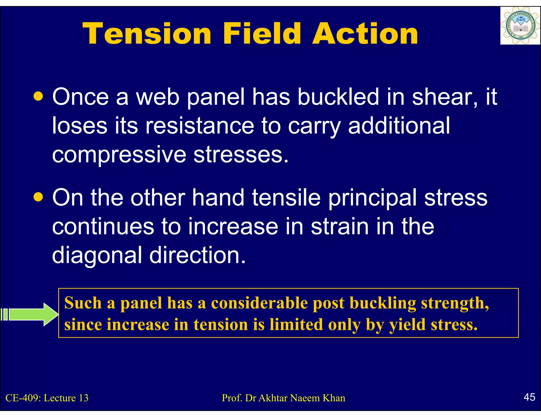 Tension Field Action

         Once a web panel has buckled in shear, it
                       p                          ,
         loses its resistance to carry additional
         compressive stresses.
                        stresses
         On the other hand tensile principal stress
                                    p     p
         continues to increase in strain in the
         diagonal direction.
                  direction
            Such a panel has a considerable p buckling strength,
                    p                          post         g      g ,
            since increase in tension is limited only by yield stress.


CE-409: Lecture 13               Prof. Dr Akhtar Naeem Khan              45
 