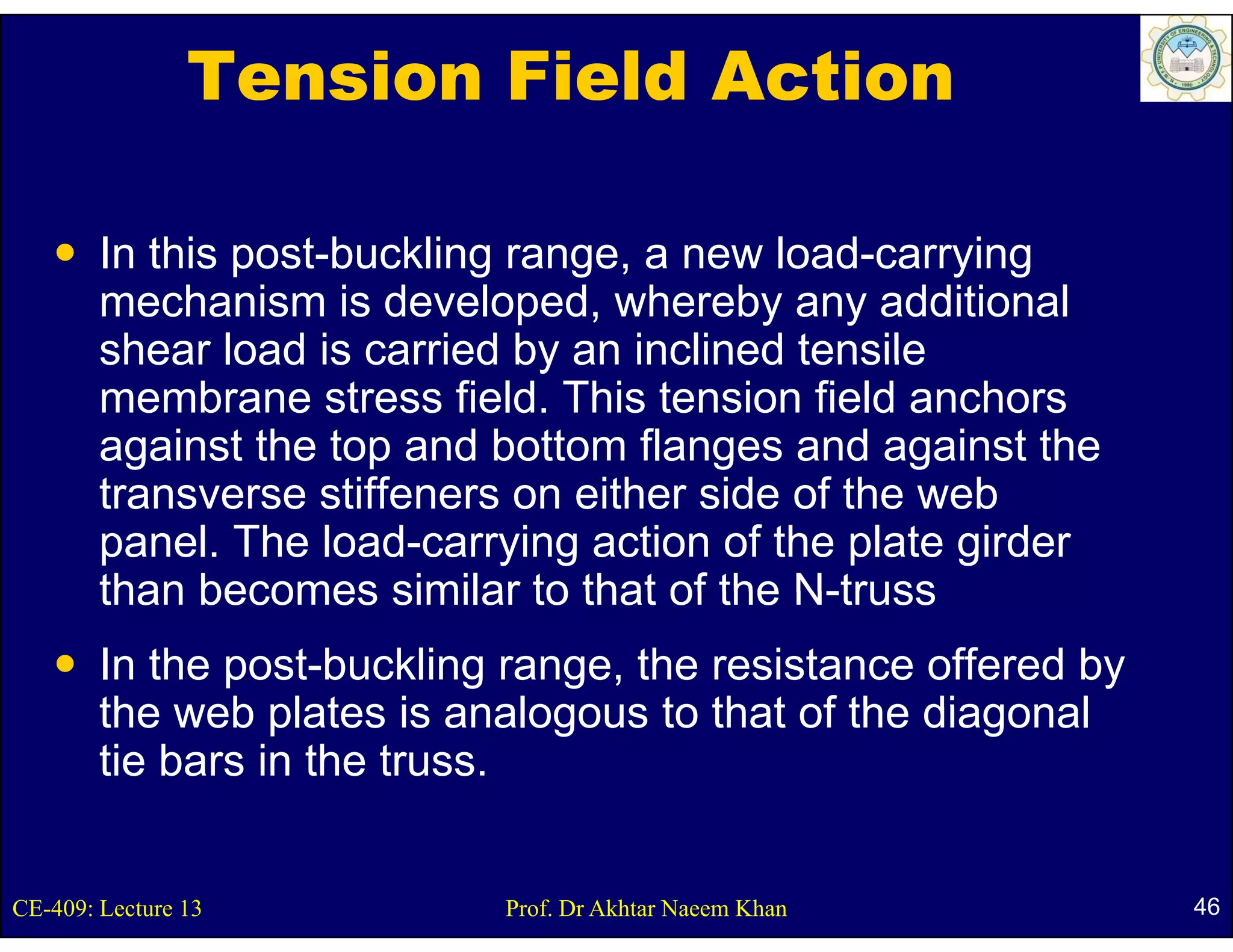 Tension Field Action

        In this post b ckling range a ne load carr ing
                post-buckling range, new load-carrying
        mechanism is developed, whereby any additional
        shear load is carried by an inclined tensile
        membrane stress field. This tension field anchors
        against the top and bottom flanges and against the
        transverse stiffeners on either side of the web
        panel. The load-carrying action of the plate girder
        than becomes similar to that of the N-truss
        In the post-buckling range, the resistance offered by
        the web plates is analogous to that of the diagonal
        tie bars in the truss.


CE-409: Lecture 13          Prof. Dr Akhtar Naeem Khan          46
 