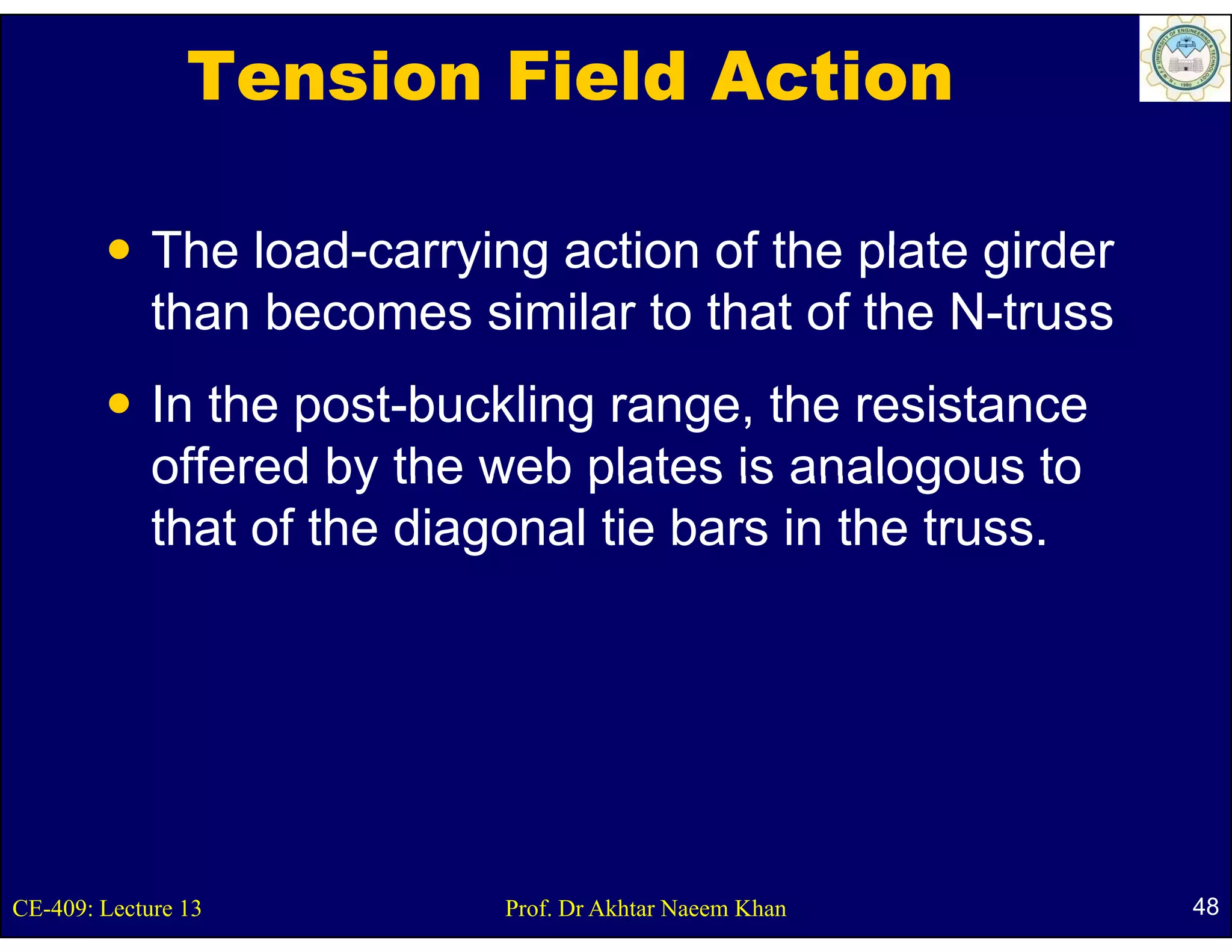Tension Field Action

             The load-carrying action of the plate girder
                 load carrying
             than becomes similar to that of the N-truss
             In the post-buckling range, the resistance
             offered by the web plates is analogous to
             that of the diagonal tie bars in the truss.




CE-409: Lecture 13           Prof. Dr Akhtar Naeem Khan     48
 