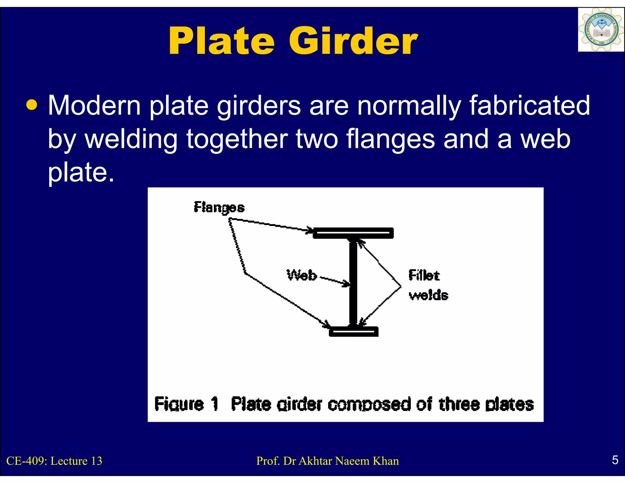 Plate Girder
       Modern plate girders are normally fabricated
       by welding together two flanges and a web
       p
       plate.




CE-409: Lecture 13       Prof. Dr Akhtar Naeem Khan   5
 