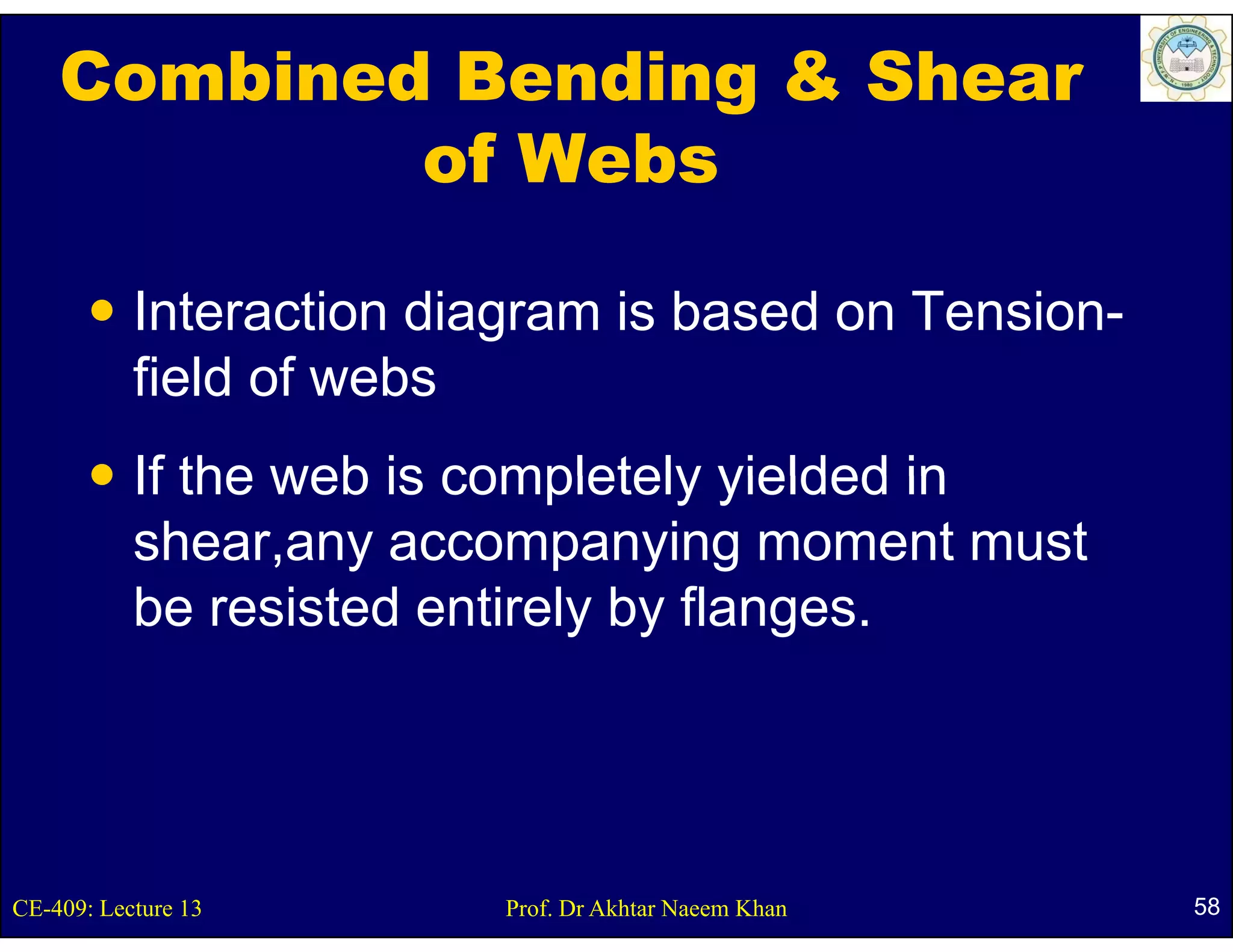 Combined Bending & Shear
            of Webs

           Interaction diagram is based on Tension-
           field f
           fi ld of webs
                      b
           If the web is completely yielded in
           shear,any accompanying moment must
           be
           b resisted entirely b fl
                  i t d ti l by flanges.




CE-409: Lecture 13        Prof. Dr Akhtar Naeem Khan   58
 