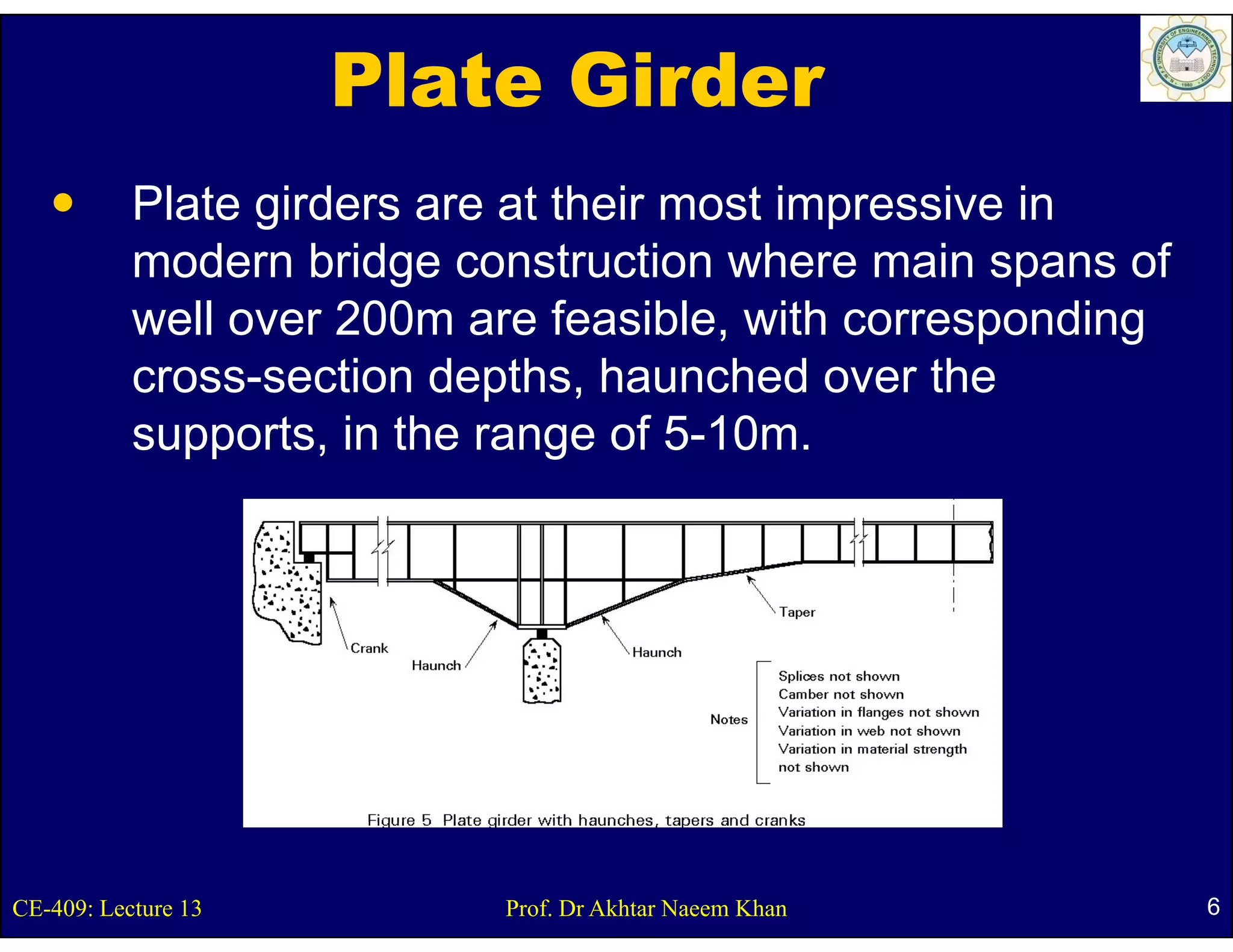 Plate Girder
           Plate girders are at their most impressive in
           modern b id construction where main spans of
              d     bridge      t ti      h       i        f
           well over 200m are feasible, with corresponding
           cross-section d th h
                     ti depths, haunched over th
                                        h d      the
           supports, in the range of 5-10m.




CE-409: Lecture 13          Prof. Dr Akhtar Naeem Khan         6
 