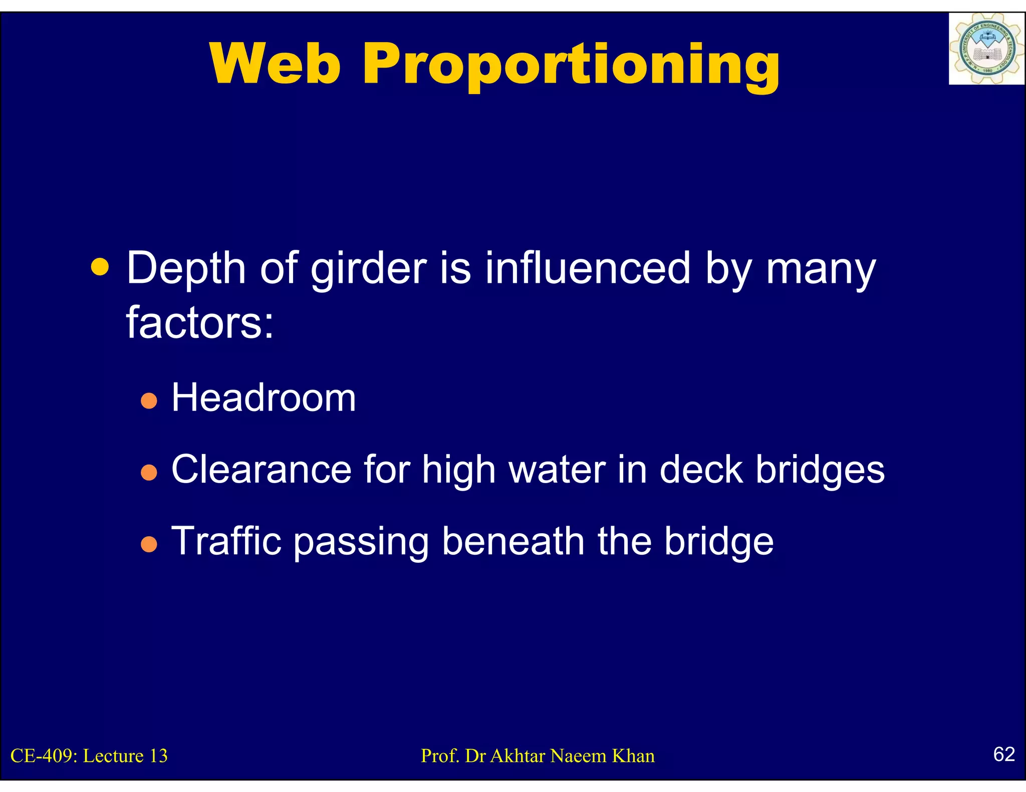 Web Proportioning


             Depth of girder is influenced by many
             factors:
                     Headroom
                     Clearance for high water in deck bridges
                     Traffic passing beneath the bridge




CE-409: Lecture 13                 Prof. Dr Akhtar Naeem Khan   62
 